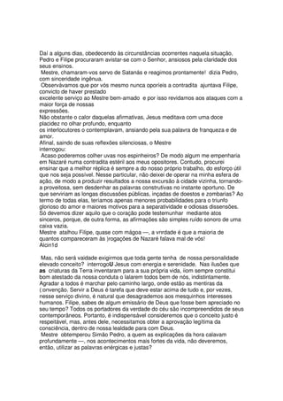 Daí a alguns dias, obedecendo às circunstâncias ocorrentes naquela situação,
Pedro e Filipe procuraram avistar-se com o Senhor, ansiosos pela claridade dos
seus ensinos.
Mestre, chamaram-vos servo de Satanás e reagimos prontamente! dizia Pedro,
com sinceridade ingênua.
Observávamos que por vós mesmo nunca oporíeis a contradita ajuntava Filipe,
convicto de haver prestado
excelente serviço ao Mestre bem-amado e por isso revidamos aos ataques com a
maior força de nossas
expressões.
Não obstante o calor daquelas afirmativas, Jesus meditava com uma doce
placidez no olhar profundo, enquanto
os interlocutores o contemplavam, ansiando pela sua palavra de franqueza e de
amor.
Afinal, saindo de suas reflexões silenciosas, o Mestre
interrogou:
Acaso poderemos colher uvas nos espinheiros? De modo algum me empenharia
em Nazaré numa contradita estéril aos meus opositores. Contudo, procurei
ensinar que a melhor réplica é sempre a do nosso próprio trabalho, do esforço útil
que nos seja possível. Nesse particular, não deixei de operar na minha esfera de
ação, de modo a produzir resultados a nossa excursão à cidade vizinha, tornando-
a proveitosa, sem desdenhar as palavras construtivas no instante oportuno. De
que serviriam as longas discussões públicas, inçadas de doestos e zombarias? Ao
termo de todas elas, teríamos apenas menores probabilidades para o triunfo
glorioso do amor e maiores motivos para a separatividade e odiosas dissensões.
Só devemos dizer aquilo que o coração pode testemunhar mediante atos
sinceros, porque, de outra forma, as afirmações são simples ruído sonoro de uma
caixa vazia.
Mestre atalhou Filipe, quase com mágoa —, a vnrdade é que a maioria de
quantos compareceram às )rogações de Nazaré falava mal de vós!
Alcin1d
Mas, não será vaidade exigirmos que toda gente tenha de nossa personalidade
elevado conceito? interrogoU Jesus com energia e serenidade. Nas ilusões que
as criaturas da Terra inventaram para a sua própria vida, iiom sempre constitui
bom atestado da nossa conduta o lalarem todos bem de nós, indistintamente.
Agradar a todos é marchar pelo caminho largo, onde estão as mentiras da
(:onvenção. Servir a Deus é tarefa que deve estar acima de tudo e, por vezes,
nesse serviço divino, é natural que desagrademos aos mesquinhos interesses
humanos. Filipe, sabes de algum emissário de Deus que fosse bem apreciado no
seu tempo? Todos os portadores da verdade do céu são incompreendidos de seus
contemporâneos. Portanto, é indispensável consideremos que o conceito justo é
respeitável, mas, antes dele, necessitamos obter a aprovação legítima da
consciência, dentro de nossa lealdade para com Deus.
Mestre obtemperou Simão Pedro, a quem as explicações da hora calavam
profundamente —, nos acontecimentos mais fortes da vida, não deveremos,
então, utilizar as palavras enérgicas e justas?
 