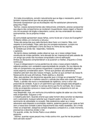 Em toda circunstância, convém naturalmente que se diga o necessário, porém, é
também imprescindível que não se perca tempo.
Deixando transparecer que as elucidações não lhe satisfaziam plenamente,
perguntou Filipe:
Senhor, vossos esclarecimentos são indiscutíveis; entretanto, preciso acrescentar
que alguns dos companheiros se revelaram insuportáveis nessa viagem a Nazaré:
uns me acusaram de brigão e desordeiro; outros, de mau entendedor de vossos
ensinamentos. Se os próprios irmãos
70
da comunidade apresentam essas falhas, como há de ser o futuro do Evangelho?
O Mestre refletiu um momento e retrucou:
Estas são perguntas que cada discípulo deve fazer a si mesmo. Mas, com
respeito à comunidade, Filipe, pelo que me compete esclarecer, cumpre-me
perguntar-te se já edificaste o reino de Deus no íntimo do teu espírito.
É verdade que ainda não respondeu, hesitante,
o apóstolo.
De dentro dessa realidade, podes observar que, se o nosso colégio fosse
constituído de irmãos perfeitos, teria deixado de ser irrepreensível pela adesão de
um amigo que ainda não houvesse conquistado a divina edificação.
Ambos os discípulos compreenderam e se puseram a meditar, enquanto o Cristo
continuava:
O que é indispensável é nunca perdermos de vista o nosso próprio trabalho,
sabendo perdoar com verdadeira espontaneidade de coração. Se nos labores da
vida um companheiro nos parece insuportável, é possível que também algumas
vezes sejamos considerados assim. Temos que perdoar aos adversários,
trabalhar pelo bem dos dos nossos inimigos, auxiliar os que zombam da nossa fé.
Nesse ponto de suas afirmativas, Pedro atalhou-o, dizendo:
Mas, para perdoar não deveremos aguardar que o inimigo se arrependa? E que
fazer, na hipótese de o malfeitor assumir a atitude dos lobos sob a pele da ovelha?
Pedro, o perdão não exclui a necessidade da vigilância, como o amor não
prescinde da verdade. A paz é um patrimônio que cada coração está obrigado a
defender, para bem trabalhar no serviço divino que lhe foi confiado. Se o nosso
irmão se arrepende e procura o nosso auxílio fraterno, amparemo-lo com as
energias que possa-
mos despender; mas, em nenhuma circunstância cogites de saber se o teu irmão
está arrependido. Esquece o mal
o trabalha pelo bem. Quando ensinei que cada homem deve conciliar-se depressa
com o adversário, busquei salientar que ninguém pode ir a Deus com um
sentimento de odiosidade no coração. Não poderemos saber se o nosso
adversário está disposto à conciliação; todavia, podemos garantir que nada se fará
sem a nossa boa-vontade o pleno esquecimento dos males recebidos. Se o irmão
infeliz se arrepender, estejamos sempre dispostos a ampará-lo e, a todo momento,
precisamos e devemos olvidar o mal.
Foi quando, então, fez Simão Pedro a sua célebre
pergunta:
“Senhor, quantas vezes pecará meu irmão contra mim, que lhe hei de perdoar?
Será até sete vezes?”
 