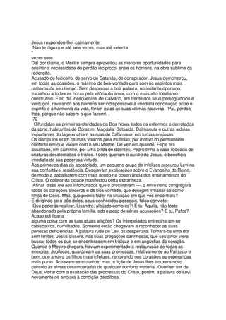 Jesus respondeu-lhe, calmamente:
Não te digo que até sete vezes, mas até setenta
*
vezes sete.
Daí por diante, o Mestre sempre aproveitou as menores oportunidades para
ensinar a necessidade do perdão iecíproco, entre os homens, na obra sublime da
redenção.
Acusado de feiticeiro, de servo de Satanás, de conspirador, Jesus demonstrou,
em todas as ocasiões, o máximo de boa-vontade para com os espíritos mais
rasteiros de seu tempo. Sem desprezar a boa palavra, no instante oportuno,
trabalhou a todas as horas pela vitória do amor, com o mais alto idealismo
construtivo. E no dia inesquecível do Calvário, em frente dos seus perseguidoios e
verdugos, revelando aos homens ser indispensável a imediata conciliação entre o
espírito e a harmonia da vida, foram estas as suas últimas palavras “Pai, perdoa-
lhes, porque não sabem o que fazem!. .
72
Difundidas as primeiras claridades da Boa Nova, todos os enfermos e derrotados
da sorte, habitantes de Corazim, Magdala, Betsaida, Dalmanuta e outras aldeias
importantes do lago enchiam as ruas de Cafarnaum em turbas ansiosas.
Os discípulos eram os mais visados pela multidão, por motivo do permanente
contacto em que viviam com o seu Mestre. De vez em quando, Filipe era
assaltado, em caminho, por uma onda de doentes; Pedro tinha a casa rodeada de
criaturas desalentadas e tristes. Todos queriam o auxílio de Jesus, o benefício
imediato de sua poderosa virtude.
Aos primeiros dias do apostolado, um pequeno grupo de infelizes procurou Levi na
sua confortável residência. Desejavam explicações sobre o Evangelho do Reino,
de modo a trabalharem com mais acerto na observância dos ensinamentos do
Cristo. O coletor da cidade manifestou certa estranheza.
Afinal disse ele aos infortunados que o procuravam —, o novo reino congregará
todos os corações sinceros e de boa-vontade, que desejem irmanar-se como
filhos de Deus. Mas, que podeis fazer na situação em que vos encontrais?
E dirigindo-se a três deles, seus conhecidos pessoais, falou convicto:
Que poderás realizar, Lisandro, aleijado como és?! E tu, Áquila, não foste
abandonado pela própria família, sob o peso de sérias acusações? E tu, Pafos?
Acaso edi ficaria
alguma coisa com as tuas atuais aflições? Os interpelados entreolharam-se
cabisbaixos, humilhados. Somente então chegavam a reconhecer as suas
penosas deficiências. A palavra rude de Levi os despertara. Tomara-os uma dor
sem limites. Jesus dissera, nas suas pregações carinhosas, que seu amor viera
buscar todos os que se encontrassem em tristeza e em angústias do coração.
Quando o Mestre chegara, haviam experimentado a restauração de todas as
energias. Jubilosos, guardavam as suas promessas, relativamente ao Pai justo e
bom, que amava os filhos mais infelizes, renovando nos corações as esperanças
mais puras. Achavam-se exaustos; mas, a lição de Jesus lhes trouxera novo
consolo às almas desamparadas de qualquer conforto material. Queriam ser de
Deus, vibrar com a exaltação das promessas do Cristo, porém, a palavra de Levi
novamente os arrojara à condição desditosa.
 