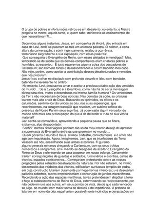 O grupo de pobres e infortunados retirou-se em desalento; no entanto, o Mestre
pregaria no monte, àquela tarde, e, quem sabe, ministraria os ensinamentos de
que necessitavam?!...
*
Decorridos alguns instantes, Jesus, em companhia de André, deu entrada em
casa de Levi, onde se puseram os três em animada palestra. O coletor, a certa
altura da conversação, a sorrir ingenuamente, relatou a ocorrência,
terminando alegremente a sua exposição, com estas palavras:
Que conseguiria o Evangelho do Reino, com esses aleijados e mendigos? Mas,
lembrando-se de súbito que os demais companheiros eram criaturas pobres e
humildes, acrescentou: É justo esperemos alguma coisa dos pescadores de
Cafarnaum; são homens fortes e desassombrados e o bom trabalho lhes cabe.
Não vejo, porém, como aceitar a contribuição desses desafortunados e vencidos
que nos procuram.
Jesus fixou o olhar no discípulo com profundo desvelo e falou com bondade,
batendo-lhe levemente no ombro:
No entanto, Levi, precisamos amar e aceitar a preciosa colaboração dos vencidos
do mundo!... Se o Evangelho é a Boa Nova, como não há de ser a mensagem
divina para eles, tristes e deserdados na imensa família humana? Os vencedores
da Terra não necessitam de boas notícias. Nas derrotas da sorte, as criaturas
ouvem mais alto a voz de Deus. Buscando os oprimidos, os aflitos e os
caluniados, sentimo-los tão unidos ao céu, nas suas esperanças, que
reconhecemos, na coragem tranqüila que revelam, um sublime reflexo da
presença de Nosso Pai em seus espíritos. Já observaste algum vencedor do
mundo com mais alta preocupação do que a de defender o fruto de sua vitória
material?
Levi sentia-se comovido e, aproveitando a pequena pausa que se fizera,
exclamou, algo desapontado:
Senhor, minhas observações partiram tão-só do meu intenso desejo de apressar
a supremacia do Evangelho entre os que governam no mundo!...
Quem governa o mundo é Deus afirmou o Mestre, convictamente e o amor não
age com inquietação. Agora, imaginemos, Levi, que os triunfadores da Terra
viessem até nós, ensarilhando suas armas exteriores. Fi guremo
alguns generais romanos chegando a Carfarnaum, com os seus troféus
numerosos e sangrentos, af ir- mando-se desejosos de aceitar o Evangelho do
Reino de Deus e oferecendo-se para cooperar em nosso esforço. Certamente
trariam consigo legiões de guardas e soldados, funcionários e escribas, carros de
triunfos, espadas e prisioneiros... Começariam protestando contra as nossas
pregações pelas estradas desataviadas da natureza. Por não estarem, no íntimo,
desarmados das vaidades das vitórias, edificariam suntuosos templos de pedra,
em cuja construção lutariam duramente por hegemonias inferiores; uns desejariam
palácios soberbos, outros empreenderiam a construção de jardins maravilhosos.
Recordando a ação das espadas mortíferas, talvez pretendessem dispütar a ferro
e fogo o estabelecimento do Reino de Deus, exterminando-se reciprocamente, por
não cederem uns aos outros, em seus pontos de vista, desde que cada vencedor
se julga, no mundo, com maior soma de direitos e de importância. A pretexto de
lutarem em nome do céu, espalhariam possivelmente incêndios e devastações em
 
