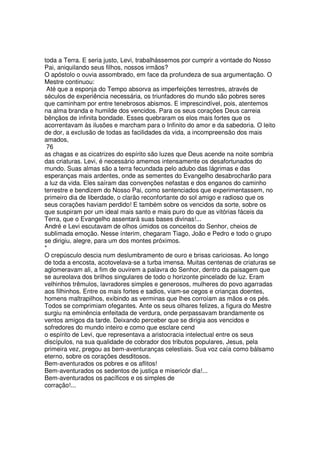 toda a Terra. E seria justo, Levi, trabalhássemos por cumprir a vontade do Nosso
Pai, aniquilando seus filhos, nossos irmãos?
O apóstolo o ouvia assombrado, em face da profundeza de sua argumentação. O
Mestre continuou:
Até que a esponja do Tempo absorva as imperfeições terrestres, através de
séculos de experiência necessária, os triunfadores do mundo são pobres seres
que caminham por entre tenebrosos abismos. E imprescindível, pois, atentemos
na alma branda e humilde dos vencidos. Para os seus corações Deus carreia
bênçãos de infinita bondade. Esses quebraram os elos mais fortes que os
acorrentavam às ilusões e marcham para o Infinito do amor e da sabedoria. O leito
de dor, a exclusão de todas as facilidades da vida, a incompreensão dos mais
amados,
76
as chagas e as cicatrizes do espírito são luzes que Deus acende na noite sombria
das criaturas. Levi, é necessário amemos intensamente os desafortunados do
mundo. Suas almas são a terra fecundada pelo adubo das lágrimas e das
esperanças mais ardentes, onde as sementes do Evangelho desabrocharão para
a luz da vida. Eles saíram das convenções nefastas e dos enganos do caminho
terrestre e bendizem do Nosso Pai, como sentenciados que experimentassem, no
primeiro dia de liberdade, o clarão reconfortante do sol amigo e radioso que os
seus corações haviam perdido! E também sobre os vencidos da sorte, sobre os
que suspiram por um ideal mais santo e mais puro do que as vitórias fáceis da
Terra, que o Evangelho assentará suas bases divinas!...
André e Levi escutavam de olhos úmidos os conceitos do Senhor, cheios de
sublimada emoção. Nesse ínterim, chegaram Tiago, João e Pedro e todo o grupo
se dirigiu, alegre, para um dos montes próximos.
*
O crepúsculo descia num deslumbramento de ouro e brisas cariciosas. Ao longo
de toda a encosta, acotovelava-se a turba imensa. Muitas centenas de criaturas se
aglomeravam ali, a fim de ouvirem a palavra do Senhor, dentro da paisagem que
se aureolava dos brilhos singulares de todo o horizonte pincelado de luz. Eram
velhinhos trêmulos, lavradores simples e generosos, mulheres do povo agarradas
aos filhinhos. Entre os mais fortes e sadios, viam-se cegos e crianças doentes,
homens maltrapilhos, exibindo as verminas que lhes corroíam as mãos e os pés.
Todos se comprimiam ofegantes. Ante os seus olhares felizes, a figura do Mestre
surgiu na eminência enfeitada de verdura, onde perpassavam brandamente os
ventos amigos da tarde. Deixando perceber que se dirigia aos vencidos e
sofredores do mundo inteiro e como que esclare cend
o espírito de Levi, que representava a aristocracia intelectual entre os seus
discípulos, na sua qualidade de cobrador dos tributos populares, Jesus, pela
primeira vez, pregou as bem-aventuranças celestiais. Sua voz caía como bálsamo
eterno, sobre os corações desditosos.
Bem-aventurados os pobres e os aflitos!
Bem-aventurados os sedentos de justiça e misericór dia!...
Bem-aventurados os pacíficos e os simples de
corração!...
 