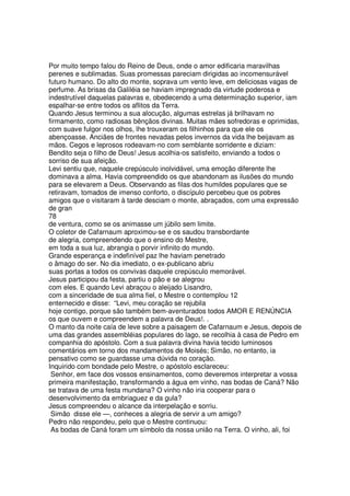 Por muito tempo falou do Reino de Deus, onde o amor edificaria maravilhas
perenes e sublimadas. Suas promessas pareciam dirigidas ao incomensurável
futuro humano. Do alto do monte, soprava um vento leve, em deliciosas vagas de
perfume. As brisas da Galiléia se haviam impregnado da virtude poderosa e
indestrutível daquelas palavras e, obedecendo a uma determinação superior, iam
espalhar-se entre todos os aflitos da Terra.
Quando Jesus terminou a sua alocução, algumas estrelas já brilhavam no
firmamento, como radiosas bênçãos divinas. Muitas mães sofredoras e oprimidas,
com suave fulgor nos olhos, lhe trouxeram os filhinhos para que ele os
abençoasse. Anciães de frontes nevadas pelos invernos da vida lhe beijavam as
mãos. Cegos e leprosos rodeavam-no com semblante sorridente e diziam:
Bendito seja o filho de Deus! Jesus acolhia-os satisfeito, enviando a todos o
sorriso de sua afeição.
Levi sentiu que, naquele crepúsculo inolvidável, uma emoção diferente lhe
dominava a alma. Havia compreendido os que abandonam as ilusões do mundo
para se elevarem a Deus. Observando as filas dos humildes populares que se
retiravam, tomados de imenso conforto, o discípulo percebeu que os pobres
amigos que o visitaram à tarde desciam o monte, abraçados, com uma expressão
de gran
78
de ventura, como se os animasse um júbilo sem limite.
O coletor de Cafarnaum aproximou-se e os saudou transbordante
de alegria, compreendendo que o ensino do Mestre,
em toda a sua luz, abrangia o porvir infinito do mundo.
Grande esperança e indefinível paz lhe haviam penetrado
o âmago do ser. No dia imediato, o ex-publicano abriu
suas portas a todos os convivas daquele crepúsculo memorável.
Jesus participou da festa, partiu o pão e se alegrou
com eles. E quando Levi abraçou o aleijado Lisandro,
com a sinceridade de sua alma fiel, o Mestre o contemplou 12
enternecido e disse: “Levi, meu coração se rejubila
hoje contigo, porque são também bem-aventurados todos AMOR E RENÚNCIA
os que ouvem e compreendem a palavra de Deus!. .
O manto da noite caía de leve sobre a paisagem de Cafarnaum e Jesus, depois de
uma das grandes assembléias populares do lago, se recolhia à casa de Pedro em
companhia do apóstolo. Com a sua palavra divina havia tecido luminosos
comentários em torno dos mandamentos de Moisés; Simão, no entanto, ia
pensativo como se guardasse uma dúvida no coração.
Inquirido com bondade pelo Mestre, o apóstolo esclareceu:
Senhor, em face dos vossos ensinamentos, como deveremos interpretar a vossa
primeira manifestação, transformando a água em vinho, nas bodas de Caná? Não
se tratava de uma festa mundana? O vinho não iria cooperar para o
desenvolvimento da embriaguez e da gula?
Jesus compreendeu o alcance da interpelação e sorriu.
Simão disse ele —, conheces a alegria de servir a um amigo?
Pedro não respondeu, pelo que o Mestre continuou:
As bodas de Caná foram um símbolo da nossa união na Terra. O vinho, ali, foi
 