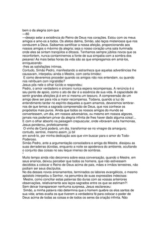 bem o da alegria com que
—80
—desejo selar a existência do Reino de Deus nos corações. Estou com os meus
amigos e amo-os a todos. Os afetos dalma, Simão, são laços misteriosos que nos
conduzem a Deus. Saibamos santificar a nossa afeição, proporcionando aos
nossos amigos o máximo da alegria; seja o nosso coração uma sala iluminada
onde eles se sintam tranqüilos e ditosos. Tenhamos sempre júbilos novos que os
reconfortem, nunca contaminemos a fonte de sua simpatia com a sombra dos
pesares! As mais belas horas da vida são as que empregamos em amá-los,
enriquecendo-
-lhes as satisfações íntimas.
Contudo, Simão Pedro, manifestando a estranheza que aquelas advertências lhe
causavam, interpelou ainda o Mestre, com certa timidez:
E como deveremos proceder quando os amigos não nos entendam, ou quando
nos retribuam com ingratidão?
Jesus pôs nele o olhar lúcído e respondeu:
Pedro, o amor verdadeiro e sincero nunca espera recompensas. A renúncia é o
seu ponto de apoio, como o ato de dar é a essência de sua vida. A capacidade de
sentir grandes afeições já é em si mesma um tesouro. A compreensão de um
amigo deve ser para nós a maior recompensa. Todavia, quando a luz do
entendimento tardar no espírito daqueles a quem amamos, deveremos lembrar-
nos de que temos a sagrada compreensão de Deus, que nos conhece os
propósitos mais puros. Ainda que todos os nossos amigos do mundo se
convertessem, um dia, em nossos adversários, ou mesmo em nossos algozes,
jamais nos poderiam privar da alegria infinita de lhes haver dado alguma coisa!...
E com o olhar absorto na paisagem crepuscular, onde vibravam sutis harmonias,
Jesus ponderou, profeticamente:
O vinho de Caná poderá, um dia, transformar-se no vinagre da amargura;
contudo, sentirei, mesmo assim, jú bil
em sorvê-lo, por minha dedicação aos que vim buscar para o amor do Todo-
Poderoso.
Simão Pedro, ante a argumentação consoladora e amiga do Mestre, dissipou as
suas derradeiras dúvidas, enquanto a noite se apoderava do ambiente, ocultando
o conjunto das coisas no seu leque imenso de sombras.
*
Muito tempo ainda não decorrera sobre essa conversação, quando o Mestre, em
seus ensinos, deixou perceber que todos os homens, que não estivessem
decididos a colocar o Reino de Deus acima de pais, mães e irmãos terrestres, não
podiam ser seus discípulos.
No dia desses novos ensinamentos, terminados os labores evangélicos, o mesmo
apóstolo interpelou o Senhor, na penumbra de suas expressões indecisas:
Mestre, como conciliar estas palavras tão duras com as vossas anteriores
observações, relativamente aos laços sagrados entre os que se estimam?!
Sem deixar transparecer nenhuma surpresa, Jesus esclareceu:
Simão, a minha palavra não determina que o homem quebre os elos santos de
sua vida; antes exalta os que tiverem a verdadeira fé para colocar o poder de
Deus acima de todas as coisas e de todos os seres da criação infinita. Não
 