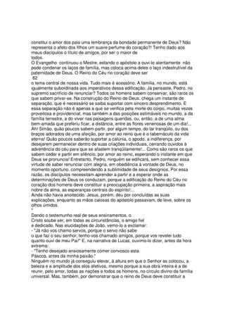 constitui o amor dos pais uma lembrança da bondade permanente de Deus? Não
representa o afeto dos filhos um suave perfume do coração?! Tenho dado aos
meus discípulos o título de amigos, por ser o maior de
todos.
O Evangelho continuou o Mestre, estando o apóstolo a ouvi-lo atentamente não
pode condenar os laços de família, mas coloca acima deles o laço indestrutível da
paternidade de Deus. O Reino do Céu no coração deve ser
82
o tema central de nossa vida. Tudo mais é acessório. A família, no mundo, está
igualmente subordinada aos imperativos dessa edificação. Já pensaste, Pedro, no
supremo sacrifício de renunciar? Todos os homens sabem conservar, são raros os
que sabem privar-se. Na construção do Reino de Deus, chega um instante de
separação, que é necessário se saiba suportar com sincero desprendimento. E
essa separação não é apenas a que se verifica pela morte do corpo, muitas vezes
proveitosa e providencial, mas também a das posições estimáveis no mundo, a da
família terrestre, a do viver nas paisagens queridas, ou, então, a de uma alma
bem-amada que preferiu ficar, a distância, entre as flores venenosas de um dia!...
Ah! Simão, quão poucos sabem partir, por algum tempo, do lar tranqüilo, ou dos
braços adorados de uma afeição, por amor ao reino que é o tabernáculo da vida
eterna! Quão poucos saberão suportar a calúnia, o apodo, a indiferença, por
desejarem permanecer dentro de suas criações individuais, cerrando ouvidos à
advertência do céu para que se afastem tranqüilamente!... Como são raros os que
sabem ceder e partir em silêncio, por amor ao reino, esperando o instante em que
Deus se pronuncia! Entretanto, Pedro, ninguém se edificará, sem conhecer essa
virtude de saber renunciar com alegria, em obediência à vontade de Deus, no
momento oportuno, compreendendo a sublimidade de seus desígnios. Por essa
razão, os discípulos necessitam aprender a partir e a esperar onde as
determinações de Deus os conduzam, porque a edificação do Reino do Céu no
coração dos homens deve constituir a preocupação primeira, a aspiração mais
nobre da alma, as esperanças centrais do espírito!...
Ainda não havia anoitecido. Jesus, porém, deu por concluídas as suas
explicações, enquanto as mãos calosas do apóstolo passavam, de leve, sobre os
olhos úmidos.
*
Dando o testemunho real de seus ensinamentos, o
Cristo soube ser, em todas as circunstâncias, o amigo fiel
e dedicado. Nas elucidações de João, vemo-lo a exclamar:
- "Já não vos chamo servos, porque o servo não sabe
o que faz o seu senhor; tenho-vos chamado amigos, porque vos revelei tudo
quanto ouvi de meu Pai!" E, na narrativa de Lucas, ouvimo-lo dizer, antes da hora
extrema:
- "Tenho desejado ansiosamente comer convosco esta
Páscoa, antes da minha paixão."
Ninguém no mundo já conseguiu elevar, à altura em que o Senhor as colocou, a
beleza e a amplitude dos elos afetivos, mesmo porque a sua obra inteira é a de
reunir, pelo amor, todas as nações e todos os homens, no círculo divino da família
universal. Mas, também, por demonstrar que o reino de Deus deve constituir a
 