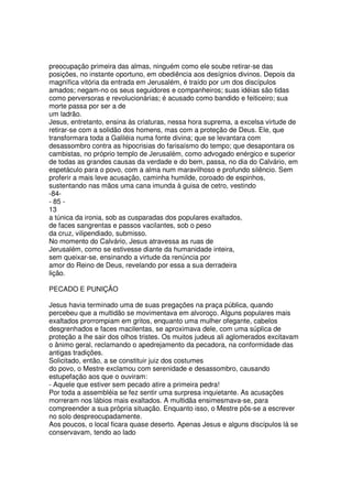 preocupação primeira das almas, ninguém como ele soube retirar-se das
posições, no instante oportuno, em obediência aos desígnios divinos. Depois da
magnífica vitória da entrada em Jerusalém, é traído por um dos discípulos
amados; negam-no os seus seguidores e companheiros; suas idéias são tidas
como perversoras e revolucionárias; é acusado como bandido e feiticeiro; sua
morte passa por ser a de
um ladrão.
Jesus, entretanto, ensina às criaturas, nessa hora suprema, a excelsa virtude de
retirar-se com a solidão dos homens, mas com a proteção de Deus. Ele, que
transformara toda a Galiléia numa fonte divina; que se levantara com
desassombro contra as hipocrisias do farisaísmo do tempo; que desapontara os
cambistas, no próprio templo de Jerusalém, como advogado enérgico e superior
de todas as grandes causas da verdade e do bem, passa, no dia do Calvário, em
espetáculo para o povo, com a alma num maravilhoso e profundo silêncio. Sem
proferir a mais leve acusação, caminha humilde, coroado de espinhos,
sustentando nas mãos uma cana imunda à guisa de cetro, vestindo
-84-
- 85 -
13
a túnica da ironia, sob as cusparadas dos populares exaltados,
de faces sangrentas e passos vacilantes, sob o peso
da cruz, vilipendiado, submisso.
No momento do Calvário, Jesus atravessa as ruas de
Jerusalém, como se estivesse diante da humanidade inteira,
sem queixar-se, ensinando a virtude da renúncia por
amor do Reino de Deus, revelando por essa a sua derradeira
lição.
PECADO E PUNIÇÃO
Jesus havia terminado uma de suas pregações na praça pública, quando
percebeu que a multidão se movimentava em alvoroço. Alguns populares mais
exaltados prorrompiam em gritos, enquanto uma mulher ofegante, cabelos
desgrenhados e faces macilentas, se aproximava dele, com uma súplica de
proteção a lhe sair dos olhos tristes. Os muitos judeus ali aglomerados excitavam
o ânimo geral, reclamando o apedrejamento da pecadora, na conformidade das
antigas tradições.
Solicitado, então, a se constituir juiz dos costumes
do povo, o Mestre exclamou com serenidade e desassombro, causando
estupefação aos que o ouviram:
- Aquele que estiver sem pecado atire a primeira pedra!
Por toda a assembléia se fez sentir uma surpresa inquietante. As acusações
morreram nos lábios mais exaltados. A multidãa ensimesmava-se, para
compreender a sua própria situação. Enquanto isso, o Mestre pôs-se a escrever
no solo despreocupadamente.
Aos poucos, o local ficara quase deserto. Apenas Jesus e alguns discípulos lá se
conservavam, tendo ao lado
 