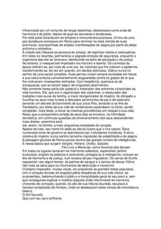 influenciado por um conjunto de forças estranhas, descansava numa onda de
harmonia e de júbilo, depois de guerras seculares e tenebrosas.
Por toda parte levantavam-se templos e monumentos preciosos. O hino de uma
paz duradoura começava em Roma para terminar na mais remota de suas
províncias, acompanhado de amplas manifestações de alegria por parte da plebe
anônima e sofredora.
A cidade dos Césares se povoava de artistas, de espíritos nobres e realizadores.
Em todos os recantos, permanecia a sagrada emoção de segurança, enquanto o
organismo das leis se renovava, distribuindo os bens da educação e da justiça.
No entanto, o inesquecível Imperador era franzino e doente. Os cronistas da
época referem-se, por mais de uma vez, às manchas que lhe cobriam a epiderme,
transformando-se, de vez em quando, em dardos dolorosos. Otávio nunca foi
senhor de uma saúde completa. Suas pernas viviam sempre enroladas em faixas
e sua caixa torácica convenientemente resguardada contra os golpes de ar que
lhe motivavam incessantes resfriados. Com freqüência, queixava-se de
enxaquecas, que se faziam seguir de singulares abatimentos.
Não somente nesse particular padecia o Imperador das extremas vicissitudes da
vida humana. Ele, que era o regenerador dos costumes, o restaurador das
tradições mais puras da família, o maior reorganizador do Império, foi obrigado a
humilhar os seus mais fundos e delicados sentimentos de pai e de soberano,
lavrando um decreto de banimento de sua única filha, exilando-a na Ilha de
Pandatária, por efeito da sua vida de condenáveis escândalos na Corte, sendo
compelido, mais tarde, a tomar as mesmas providências em relação à sua neta.
Notou que a companheira amada de seus dias se envolvia, na intimidade
doméstica, em contínuas questões de envenenamento dos seus descendentes
mais diretos, extermine tand
ele, assim, na família, a mais angustiosa ansiedade do coração.
Apesar de tudo, seu nome foi dado ao século ilustre que o vira nascer. Seus
numerosos anos de governo se assinalaram por inolvidáveis iniciativas. A alma
coletiva do Império nunca sentira tamanha impressão de estabilidade e de alegria.
A paisagem gloriosa de Roma jamais reunira tão grande número de inteligências.
É nessa época que surgem Vergílio, Horário, Ovídio, Salústio
, Tito Lívio e Mecenas, como favoritos dos deuses.
Em todos os lugares lavravam-se mármores soberbos, espiendiam jardins
suntuosos, erigiam-se palácios e santuários, protegia-se a inteligência, criavam-se
leis de harmonia e de justiça, num oceano de paz inigualável. Os carros de triunfo
esqueciam, por algum tempo, as palmas de sangue e o sorriso da deusa Vitória
não mais se abria para os movimentos de destruição e morticínio.
O próprio Imperador, muitas vezes, em presidindo às grandes festas populares,
com o coração tomado de angústia pêlos dissabores de sua vida íntima, se.
surpreendeu, testemunhando o júbilo e a tranqüilidade geral do seu povo e, sem
que conseguisse explicar o mistério daquela onda interminável de harmonia,
chorando de comoção, quando, do alto de sua tribuna dourada, escutava a
famosa composição de Horácio, onde se destacavam estes versos de imorredoura
beleza:
O Sol fecundo,
Que com teu carro brilhante
 
