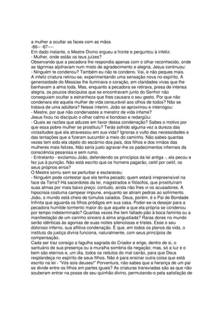 a mulher a ocultar as faces com as mãos
-86-- -87----
Em dado instante, o Mestre Divino ergueu a fronte e perguntou à infeliz:
- Mulher, onde estão os teus juízes?
Observando que a pecadora lhe respondia apenas com o olhar reconhecido, onde
as lágrimas aljofravam num misto de agradecimento e alegria, Jesus continuou:
- Ninguém te condenou? Também eu não te condeno. Vai, e não peques mais.
A infeliz criatura retirou-se, experimentando uma sensação nova no espírito. A
generosidade do Messias lhe iluminava o coração, em claridades vivas que lhe
banhavam a alma toda. Mas, enquanto a pecadora se retirava, presa de intensa
alegria, os poucos discípulos que se encontravam junto do Senhor não
conseguiam ocultar a estranheza que lhes causara o seu gesto. Por que não
condenara ele aquela mulher de vida censurável aos olhos de todos? Não se
tratava de uma adúltera? Nesse ínterim, João se aproximou e interrogou:
- Mestre, por que não condenastes a meretriz de vida infame?
Jesus fixou no discípulo o olhar calmo e bondoso e redargüiu:
- Quais as razões que aduzes em favor dessa condenação? Sabes o motivo por
que essa pobre mulher se prostituiu? Terás sofrido alguma vez a dureza das
vicissitudes que ela atravessou em sua vida? Ignoras o vulto das necessidades e
das tentações que a fizeram sucumbir a meio do caminho. Não sabes quantas
vezes tem sido ela objeto do escárnio dos pais, dos filhos e dos irmãos das
mulheres mais felizes. Não seria justo agravar-lhe os padecimentos infernais da
consciência pesarosa e sem rumo.
- Entretanto - exclamou João, defendendo os princípios da lei antiga -, ela pecou e
fez jus à punição. Não está escrito que os homens pagarão, ceitil por ceitil, os
seus próprios erros?
O Mestre sorriu sem se perturbar e esclareceu:
- Ninguém pode contestar que ela tenha pecado; quem estará irrepreensível na
face da Terra? Há sacerdotes da lei, magistrados e filósofos, que prostituíram
suas almas por mais baixo preço; contudo, ainda não lhes vi os acusadores. A
hipocrisia costuma campear impune, enquanto se atiram pedras ao sofrimento.
João, o mundo está cheio de túmulos caiados. Deus, porém, é o Pai de Bondade
Infinita que aguarda os filhos pródigos em sua casa. Poder-se-ia desejar para a
pecadora humilde tormento maior do que aquele a que ela própria se condenou
por tempo indeterminado? Quantas vezes lhe tem faltado pão à boca faminta ou a
manifestação de um carinho sincero à alma angustiada? Raras dores no mundo
serão idênticas às agonias de suas noites silenciosas e tristes. Esse o seu
doloroso inferno, sua aflitiva condenação. É que, em todos os planos da vida, o
instituto da justiça divina funciona, naturalmente, com seus princípios de
compensação.
Cada ser traz consigo a fagulha sagrada do Criador e erige, dentro de si, o
santuário de sua presença ou a muralha sombria da negação; mas, só a luz e o
bem são eternos e, um dia, todos os redutos do mal cairão, para que Deus
resplandeça no espírito de seus filhos. Não é para ensinar outra coisa que está
escrito na lei - "Vós sois deuses!" Porventura, não sabes que a herança de um pai
se divide entre os filhos em partes iguais? As criaturas transviadas são as que não
souberam entrar na posse de seu quinhão divino, permutando-o pela satisfação de
 