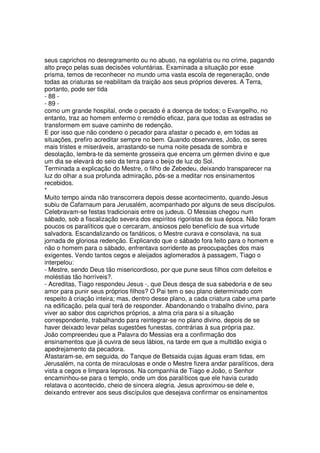 seus caprichos no desregramento ou no abuso, na egolatria ou no crime, pagando
alto preço pelas suas decisões voluntárias. Examinada a situação por esse
prisma, temos de reconhecer no mundo uma vasta escola de regeneração, onde
todas as criaturas se reabilitam da traição aos seus próprios deveres. A Terra,
portanto, pode ser tida
- 88 -
- 89 -
como um grande hospital, onde o pecado é a doença de todos; o Evangelho, no
entanto, traz ao homem enfermo o remédio eficaz, para que todas as estradas se
transformem em suave caminho de redenção.
E por isso que não condeno o pecador para afastar o pecado e, em todas as
situações, prefiro acreditar sempre no bem. Quando observares, João, os seres
mais tristes e miseráveis, arrastando-se numa noite pesada de sombra e
desolação, lembra-te da semente grosseira que encerra um gérmen divino e que
um dia se elevará do seio da terra para o beijo de luz do Sol.
Terminada a explicação do Mestre, o filho de Zebedeu, deixando transparecer na
luz do olhar a sua profunda admiração, pôs-se a meditar nos ensinamentos
recebidos.
*
Muito tempo ainda não transcorrera depois desse acontecimento, quando Jesus
subiu de Cafarnaum para Jerusalém, acompanhado por alguns de seus discípulos.
Celebravam-se festas tradicionais entre os judeus. O Messias chegou num
sábado, sob a fiscalização severa dos espíritos rigoristas de sua época. Não foram
poucos os paralíticos que o cercaram, ansiosos pelo benefício de sua virtude
salvadora. Escandalizando os fanáticos, o Mestre curava e consolava, na sua
jornada de gloriosa redenção. Explicando que o sábado fora feito para o homem e
não o homem para o sábado, enfrentava sorridente as preocupações dos mais
exigentes. Vendo tantos cegos e aleijados aglomerados à passagem, Tiago o
interpelou:
- Mestre, sendo Deus tão misericordioso, por que pune seus filhos com defeitos e
moléstias tão horríveis?.
- Acreditas, Tiago respondeu Jesus -, que Deus desça de sua sabedoria e de seu
amor para punir seus próprios filhos? O Pai tem o seu plano determinado com
respeito à criação inteira; mas, dentro desse plano, a cada criatura cabe uma parte
na edificação, pela qual terá de responder. Abandonando o trabalho divino, para
viver ao sabor dos caprichos próprios, a alma cria para si a situação
correspondente, trabalhando para reintegrar-se no plano divino, depois de se
haver deixado levar pelas sugestões funestas, contrárias à sua própria paz.
João compreendeu que a Palavra do Messias era a confirmação dos
ensinamentos que já ouvira de seus lábios, na tarde em que a multidão exigia o
apedrejamento da pecadora.
Afastaram-se, em seguida, do Tanque de Betsaida cujas águas eram tidas, em
Jerusalém, na conta de miraculosas e onde o Mestre fizera andar paralíticos, dera
vista a cegos e limpara leprosos. Na companhia de Tiago e João, o Senhor
encaminhou-se para o templo, onde um dos paralíticos que ele havia curado
relatava o acontecido, cheio de sincera alegria. Jesus aproximou-se dele e,
deixando entrever aos seus discípulos que desejava confirmar os ensinamentos
 