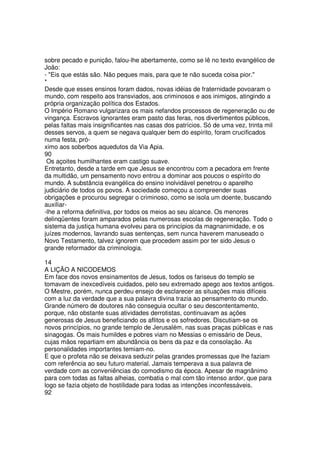 sobre pecado e punição, falou-lhe abertamente, como se lê no texto evangélico de
João:
- "Eis que estás são. Não peques mais, para que te não suceda coisa pior."
*
Desde que esses ensinos foram dados, novas idéias de fraternidade povoaram o
mundo, com respeito aos transviados, aos criminosos e aos inimigos, atingindo a
própria organização política dos Estados.
O Império Romano vulgarizara os mais nefandos processos de regeneração ou de
vingança. Escravos ignorantes eram pasto das feras, nos divertimentos públicos,
pelas faltas mais insignificantes nas casas dos patrícios. Só de uma vez, trinta mil
desses servos, a quem se negava qualquer bem do espírito, foram crucificados
numa festa, pró-
ximo aos soberbos aquedutos da Via Apia.
90
Os açoites humilhantes eram castigo suave.
Entretanto, desde a tarde em que Jesus se encontrou com a pecadora em frente
da multidão, um pensamento novo entrou a dominar aos poucos o espírito do
mundo. A substância evangélica do ensino inolvidável penetrou o aparelho
judiciário de todos os povos. A sociedade começou a compreender suas
obrigações e procurou segregar o criminoso, como se isola um doente, buscando
auxiliar-
-lhe a reforma definitiva, por todos os meios ao seu alcance. Os menores
delinqüentes foram amparados pelas numerosas escolas de regeneração. Todo o
sistema da justiça humana evolveu para os princípios da magnanimidade, e os
juízes modernos, lavrando suas sentenças, sem nunca haverem manuseado o
Novo Testamento, talvez ignorem que procedem assim por ter sido Jesus o
grande reformador da criminologia.
14
A LIÇÃO A NICODEMOS
Em face dos novos ensinamentos de Jesus, todos os fariseus do templo se
tomavam de inexcedíveis cuidados, pelo seu extremado apego aos textos antigos.
O Mestre, porém, nunca perdeu ensejo de esclarecer as situações mais difíceis
com a luz da verdade que a sua palavra divina trazia ao pensamento do mundo.
Grande número de doutores não conseguia ocultar o seu descontentamento,
porque, não obstante suas atividades derrotistas, continuavam as ações
generosas de Jesus beneficiando os aflitos e os sofredores. Discutiam-se os
novos princípios, no grande templo de Jerusalém, nas suas praças públicas e nas
sinagogas. Os mais humildes e pobres viam no Messias o emissário de Deus,
cujas mãos repartiam em abundância os bens da paz e da consolação. As
personalidades importantes temiam-no.
E que o profeta não se deixava seduzir pelas grandes promessas que lhe faziam
com referência ao seu futuro material. Jamais temperava a sua palavra de
verdade com as conveniências do comodismo da época. Apesar de magnânimo
para com todas as faltas alheias, combatia o mal com tão intenso ardor, que para
logo se fazia objeto de hostilidade para todas as intenções inconfessáveis.
92
 
