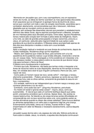 Mormente em Jerusalém que, com o seu cosmopolitismo, era um expressivo
retrato do mundo, as idéias do Senhor acendiam as mais apaixonadas discussões.
Eram populares que se entregavam à apologia franca da doutrina de Jesus,
servos que o sentiam com todo o calor do coração reconhecido, sacerdotes que o
combatiam abertamente, convencionalistas que não o toleravam, indivíduos
abastados que se insurgiam contra os seus ensinos.
Todavia, sem embargo das dissensões naturais que precedem o estabelecimento
definitivo das idéias novas, alguns espíritos acompanhavam o Messias, tomados
de vivo interesse pelos seus elevados princípios. Entre estes, figurava Nicodemos,
fariseu notável pelo coração bem formado e pelos dotes da inteligência. Assim,
uma noite, ao cabo de grandes preocupações e longos raciocínios, procurou a
Jesus, em particular, seduzido pela magnanimidade de suas ações e pela
grandeza de sua doutrina salvadora. O Messias estava acompanhado apenas de
dois dos seus discípulos e recebeu a visita com a sua bondade
costumeira.
Após a saudação habitual e revelando as suas ânsias de conhecimento, depois de
fundas meditações, Nicodemos dirigiu-se-lhe respeitoso:
- Mestre, bem sabemos que vindes de Deus, pois somente com a luz da
assistência divina poderíeis realizar o que tendes efetuado, mostrando o sinal do
céu em vossas mãos. Tenho empregado a minha existência em interpretar a lei,
mas desejava receber a vossa palavra sobre os recursos de que deverei lançar
mão para conhecer o Reino de Deus!
O Mestre sorriu bondosamente e esclareceu:
- Primeiro que tudo, Nicodemos, não basta que tenhas vivido a interpretar a lei.
Antes de raciocinar sobre as suas disposições, deverias ter-lhe sentido os textos.
Mas, em verdade devo dizer-te que ninguém conhecerá o Reino do Céu, sem
nascer de novo.
- Como pode um homem nascer de novo, sendo velho? - interrogou o fariseu,
altamente surpreendido. - Poderá, porventura, regressar ao ventre de sua mãe?
O Messias fixou nele os olhos calmos, consciente da gravidade do assunto em
foco, e acrescentou:
- Em verdade, reafirmo-te ser indispensável que o homem nasça e renasça, para
conhecer plenamente a luz do reino!...
- Entretanto, como pode isso ser? - perguntou Nicodemos, perturbado.
- És mestre em Israel e ignoras estas coisas? - inquiriu Jesus, como que
surpreendido. - É natural que cada um somente testifique daquilo que saiba;
porém, precisamos considerar que tu ensinas. Apesar disso, não aceitas os
nossos testemunhos. Se falando eu de coisas terrenas sentes dificuldades em
compreendê-las com os teus raciocínios sobre a lei, como poderás aceitar as
minhas afirmativas quando eu disser das coisas celestiais? Seria loucura destinar
os alimentos apropriados a um velho para o organismo frágil de uma criança.
Extremamente confundido, retirou-se o fariseu, ficando André e Tiago
empenhados em obter do Messias o necessário esclarecimento, acerca daquela
lição nova.
*
Jerusalém quase dormia sob o véu espesso da noite alta. Silêncio profundo se
fizera sobre a cidade. Jesus, no entanto, e aqueles dois discípulos continuavam
 