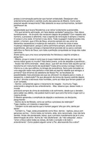 presos à conversação particular que haviam entabulado. Desejavam eles
ardentemente penetrar o sentido oculto das palavras do Mestre. Como seria
possível aquele renascimento? Não obstante os seus conhecimentos, também
partilhavam da
- 94 -
perplexidade que levara Nicodemos a se retirar fundamente surpreendido.
- Por que tamanha admiração, em face destas verdades? perguntou- lhes Jesus,
bondosamente. - As árvores não renascem depois de podadas? Com respeito aos
homens, o processo é diferente, mas o espírito de renovação é sempre o mesmo.
O corpo é uma veste. O homem é seu dono. Toda roupagem material acaba rota,
porém, o homem, que é filho de Deus, encontra sempre em seu amor os
elementos necessários à mudança do vestuário. A morte do corpo é essa
mudança indispensável, porque a alma caminhará sempre, através de outras
experiências, até que consiga a imprescindível provisão de luz para a estrada
definitiva no Reino de Deus, com toda a perfeição conquistada ao longo dos rudes
caminhos.
André sentiu que uma nova compreensão lhe felicitava o espírito simples e
perguntou:
- Mestre, já que o corpo é como que à roupa material das almas, por que não
somos todos iguais no mundo? Vejo belos jovens, junto de aleijados e paralíticos...
- Acaso não tenho ensinado - disse Jesus - que tem de chorar todo aquele que se
transforma em instrumento de escândalo? Cada alma conduz consigo mesma o
inferno ou o céu que edificou no âmago da consciência. Seria justo conceder-se
uma segunda veste mais perfeita e mais bela ao espírito rebelde que estragou a
primeira? Que diríamos da sabedoria de Nosso Pai, se facultasse as
possibilidades mais preciosas aos que as utilizaram na véspera para o roubo, o
assassínio, a destruição? Os que abusaram da túnica da riqueza vestirão depois
as dos 1 âmulos e escravos mais humildes, como as mãos que feriram podem vir
a ser cortadas.
- Senhor, compreendo agora o mecanismo do resgate - murmurou Tiago,
externando a alegria do seu entendimento. - Mas, observo que, desse modo, o
mundo
precisará sempre do clima do escândalo e do sofrimento, desde que o devedor,
para saldar seu débito, não poderá fazê-lo sem que outro lhe tome o lugar com a
mesma dívida.
O Mestre apreendeu a amplitude da objeção e esclareceu os discípulos,
perguntando:
- Dentro da lei de Moisés, como se verifica o processo da redenção?
Tiago meditou um instante e respondeu:
- Também na lei está escrito que o homem pagará '
olho por olho, dente por
dente".
- Também tu, Tiago, estás procedendo como Nico- demos - replicou Jesus com
generoso sorriso. - Como todos os homens, aliás, tens raciocinado, mas não tens
sentido. Ainda não ponderaste, talvez, que o primeiro mandamento da lei é uma
determinação de amor. Acima do "não adulterarás", do "não cobiçarás", está o
"amar a Deus sobre todas as coisas, de todo o coração e de todo o
entendimento". Como poderá alguém amar o Pai, aborrecendo-lhe a obra?
 