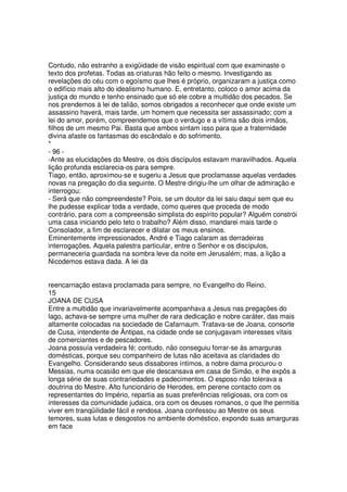 Contudo, não estranho a exigüidade de visão espiritual com que examinaste o
texto dos profetas. Todas as criaturas hão feito o mesmo. Investigando as
revelações do céu com o egoísmo que lhes é próprio, organizaram a justiça como
o edifício mais alto do idealismo humano. E, entretanto, coloco o amor acima da
justiça do mundo e tenho ensinado que só ele cobre a multidão dos pecados. Se
nos prendemos à lei de talião, somos obrigados a reconhecer que onde existe um
assassino haverá, mais tarde, um homem que necessita ser assassinado; com a
lei do amor, porém, compreendemos que o verdugo e a vítima são dois irmãos,
filhos de um mesmo Pai. Basta que ambos sintam isso para que a fraternidade
divina afaste os fantasmas do escândalo e do sofrimento.
*
- 96 -
-Ante as elucidações do Mestre, os dois discípulos estavam maravilhados. Aquela
lição profunda esclarecia-os para sempre.
Tiago, então, aproximou-se e sugeriu a Jesus que proclamasse aquelas verdades
novas na pregação do dia seguinte. O Mestre dirigiu-lhe um olhar de admiração e
interrogou:
- Será que não compreendeste? Pois, se um doutor da lei saiu daqui sem que eu
lhe pudesse explicar toda a verdade, como queres que proceda de modo
contrário, para com a compreensão simplista do espírito popular? Alguém constrói
uma casa iniciando pelo teto o trabalho? Além disso, mandarei mais tarde o
Consolador, a fim de esclarecer e dilatar os meus ensinos.
Eminentemente impressionados, André e Tiago calaram as derradeiras
interrogações. Aquela palestra particular, entre o Senhor e os discípulos,
permaneceria guardada na sombra leve da noite em Jerusalém; mas, a lição a
Nicodemos estava dada. A lei da
reencarnação estava proclamada para sempre, no Evangelho do Reino.
15
JOANA DE CUSA
Entre a multidão que invariavelmente acompanhava a Jesus nas pregações do
lago, achava-se sempre uma mulher de rara dedicação e nobre caráter, das mais
altamente colocadas na sociedade de Cafarnaum. Tratava-se de Joana, consorte
de Cusa, intendente de Ântipas, na cidade onde se conjugavam interesses vitais
de comerciantes e de pescadores.
Joana possuía verdadeira fé; contudo, não conseguiu forrar-se às amarguras
domésticas, porque seu companheiro de lutas não aceitava as claridades do
Evangelho. Considerando seus dissabores íntimos, a nobre dama procurou o
Messias, numa ocasião em que ele descansava em casa de Simão, e lhe expôs a
longa série de suas contrariedades e padecimentos. O esposo não tolerava a
doutrina do Mestre. Alto funcionário de Herodes, em perene contacto com os
representantes do Império, repartia as suas preferências religiosas, ora com os
interesses da comunidade judaica, ora com os deuses romanos, o que lhe permitia
viver em tranqüilidade fácil e rendosa. Joana confessou ao Mestre os seus
temores, suas lutas e desgostos no ambiente doméstico, expondo suas amarguras
em face
 