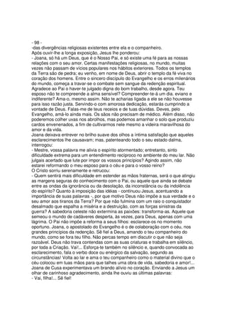 - 98 -
-das divergências religiosas existentes entre ela e o companheiro.
Após ouvir-lhe a longa exposição, Jesus lhe ponderou:
- Joana, só há um Deus, que é o Nosso Pai, e só existe uma fé para as nossas
relações com o seu amor. Certas manifestações religiosas, no mundo, muitas
vezes não passam de vícios populares nos hábitos exteriores. Todos os templos
da Terra são de pedra; eu venho, em nome de Deus, abrir o templo da fé viva no
coração dos homens. Entre o sincero discípulo do Evangelho e os erros milenários
do mundo, começa a travar-se o combate sem sangue da redenção espiritual.
Agradece ao Pai o haver-te julgado digna do bom trabalho, desde agora. Teu
esposo não te compreende a alma sensível? Compreender-te-á um dia. eviano e
indiferente? Ama-o, mesmo assim. Não te acharias ligada a ele se não houvesse
para isso razão justa. Servindo-o com amorosa dedicação, estarás cumprindo a
vontade de Deus. Falas-me de teus receios e de tuas dúvidas. Deves, pelo
Evangelho, amá-lo ainda mais. Os sãos não precisam de médico. Além disso, não
poderemos colher uvas nos abrolhos, mas podemos amanhar o solo que produziu
cardos envenenados, a fim de cultivarmos nele mesmo a videira maravilhosa do
amor e da vida.
Joana deixava entrever no brilho suave dos olhos a íntima satisfação que aqueles
esclarecimentos lhe causavam; mas, patenteando todo o seu estado dalma,
interrogou:
- Mestre, vossa palavra me alivia o espírito atormentado; entretanto, sinto
dificuldade extrema para um entendimento recíproco no ambiente do meu lar. Não
julgais acertado que lute por impor os vossos princípios? Agindo assim, não
estarei reformando o meu esposo para o céu e para o vosso reino?
O Cristo sorriu serenamente e retrucou:
- Quem sentirá mais dificuldade em estender as mãos fraternas, será o que atingiu
as margens seguras do conhecimento com o Pai, ou aquele que ainda se debate
entre as ondas da ignorância ou da desolação, da inconstância ou da indolência
do espírito? Quanto à imposição das idéias - continuou Jesus, acentuando a
importância de suas palavras -, por que motivo Deus não impõe a sua verdade e o
seu amor aos tiranos da Terra? Por que não fulmina com um raio o conquistador
desalmado que espalha a miséria e a destruição, com as forças sinistras da
guerra? A sabedoria celeste não extermina as paixões: transforma-as. Aquele que
semeou o mundo de cadáveres desperta, às vezes, para Deus, apenas com uma
lágrima. O Pai não impõe a reforma a seus filhos: esclarece-os no momento
oportuno. Joana, o apostolado do Evangelho é o de colaboração com o céu, nos
grandes princípios da redenção. Sê fiel a Deus, amando o teu companheiro do
mundo, como se fora teu filho. Não percas tempo em discutir o que não seja
razoável. Deus não trava contendas com as suas criaturas e trabalha em silêncio,
por toda a Criação. Vai!... Esforça-te também no silêncio e, quando convocada ao
esclarecimento, fala o verbo doce ou enérgico da salvação, segundo as
circunstâncias! Volta ao lar e ama o teu companheiro como o material divino que o
céu colocou em tuas mãos para que talhes uma obra de vida, sabedoria e amor!...
Joana de Cusa experimentava um brando alívio no coração. Enviando a Jesus um
olhar de carinhoso agradecimento, ainda lhe ouviu as últimas palavras:
- Vai, filha!... Sê fiel!
 