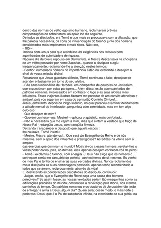 dentro das normas do velho egoísmo humano, reclamavam prévias
compensações do sobrenatural ao apoio do dia seguinte.
De todos os discípulos, era Tomé o que mais se preocupava com a dilatação, que
lhe parecia necessária, da zona de influenciação do Senhor junto dos homens
considerados mais importantes e mais ricos. Não raro,
- 105 –
insistia com Jesus para que atendesse às exigências dos fariseus bem
aquinhoados de autoridade e de riqueza.
Naquele dia de breve repouso em Dalmanuta, o Mestre descansava na choupana
de um velho pescador por nome Zacarias, quando o discípulo surgiu
inesperadamente, reclamando-lhe a atenção nestes termos:
- Senhor, numerosos homens de importância estão na localidade e desejam o
sinal de vossa missão divina!
Reparando que Jesus guardara silêncio, Tomé continuou a falar, desejoso de
acender entusiasmo em torno do seu alvitre.
- São altos funcionários de Herodes, em companhia de doutores de Jerusalém,
que excursionam por estas paragens... Além disso, estão acompanhados de
patrícios romanos, interessados em conhecer o lago e as suas aldeias mais
influentes. Esses viajantes ilustres fizeram-me portador de um convite atencioso e
amável, pois vos esperam em casa do centurião Cornélio Cimbro!...
Jesus, entretanto, depois de lohgo silêncio, no qual pareceu examinar detidamente
a atitude mental do interlocutor, perguntou com serenidade, mas em tom algo
doloroso:
- Que desejam de mim?
- Querem conhecer-vos, Mestre! - replicou o apóstolo, mais confortado.
- Não é necessário que me vejam a mim, mas que sintam a verdade que trago de
Nosso Pai - redargüiu Jesus, com tranqüila firmeza.
Deixando transparecer o desgosto que aquela respos t
lhe causava, Tomé insistiu:
- Mestre, Mestre, atendei-os!... Que será do Evangelho do Reino e de nós
mesmos, sem o apoio dos influentes e prestigiosos? Acreditais na vitória sem o
amparo
das energias que dominam o mundo? Mostrai-vos a esses homens, revelai-lhes o
vosso poder divino, pois, ao demais, eles apenas desejam conhecer-vos de perto!.
- Tomé - exclamou o Senhor, com energia -, Deus não exige que os homens o
conheçam senão no santuário do perfeito conhecimento de si mesmos. Eu venho
de meu Pai e tenho de ensinar as suas verdades divinas. Nunca reclamei dos
meus discípulos as suas homenagens pessoais, apenas tenho recomendado a
todos que se amem, reciprocamente, através da vida!
E, desfazendo as ponderações descabidas do discípulo, continuou:
- Julgas, então, que o Evangelho do Reino seja uma causa dos homens
perecíveis? Se assim fosse, as nossas verdades seriam tão mesquinhas como as
edificações precárias do mundo, destinadas à renovação pela morte, nos eternos
caminhos do tempo. Os patrícios romanos e os doutores de Jerusalém não terão
de entregar a alma a Deus, algum dia? Quem será, desse modo, o mais forte e
poderoso: Deus, que é o Pai de sabedoria infinita, na eternidade de sua glória, ou
 