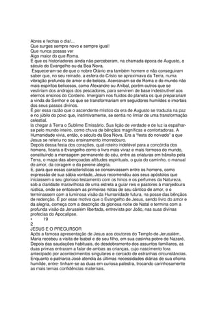 Abres e fechas o dia!...
Que surges sempre novo e sempre igual!
Que nunca possas ver
Algo maior do que Roma.
É que os historiadores ainda não perceberam, na chamada época de Augusto, o
século do Evangelho ou da Boa Nova.
Esqueceram-se de que o nobre Otávio era também homem e não conseguiram
saber que, no seu reinado, a esfera do Cristo se aproximava da Terra, numa
vibração profunda de amor e de beleza. Acercavam-se de Roma e do mundo não
mais espíritos belicosos, como Alexandre ou Aníbal, porém outros que se
vestiriam dos andrajos dos pescadores, para servirem de base indestrutível aos
eternos ensinos do Cordeiro. Imergiam nos fluidos do planeta os que preparariam
a vinda do Senhor e os que se transformariam em seguidores humildes e imortais
dos seus passos divinos.
É por essa razão que o ascendente místico da era de Augusto se traduzia na paz
e no júbilo do povo que, instintivamente, se sentia no limiar de uma transformação
celestial.
la chegar à Terra o Sublime Emissário. Sua lição de verdade e de luz ia espalhar-
se pelo mundo inteiro, como chuva de bênçãos magníficas e confortadoras. A
Humanidade vivia, então, o século da Boa Nova. Era a “festa do noivado” a que
Jesus se referiu no seu ensinamento imorredouro.
Depois dessa festa dos corações, qual roteiro indelével para a concórdia dos
homens, ficaria o Evangelho como o livro mais vivaz e mais formoso do mundo,
constituindo a mensagem permanente do céu, entre as criaturas em trânsito pela
Terra, o mapa das abençoadas altitudes espirituais, o guia do caminho, o manual
do amor, da coragem e da perene alegria.
E, para que essas características se conservassem entre os homens, como
expressão de sua sábia vontade, Jesus recomendou aos seus apóstolos que
iniciassem o seu glorioso testamento com os hinos e os perfumes da Natureza,
sob a claridade maravilhosa de uma estrela a guiar reis e pastores à manjedoura
rústica, onde se entoavam as primeiras notas de seu cântico de amor, e o
terminassem com a luminosa visão da Humanidade futura, na posse das bênçãos
de redenção. É por esse motivo que o Evangelho de Jesus, sendo livro do amor e
da alegria, começa com a descrição da gloriosa noite de Natal e termina com a
profunda visão da Jerusalém libertada, entrevista por João, nas suas divinas
profecias do Apocalipse.
• 19
2
JESUS E O PRECURSOR
Após a famosa apresentação de Jesus aos doutores do Templo de Jerusalém,
Maria recebeu a visita de Isabel e de seu filho, em sua casinha pobre de Nazaré.
Depois das saudações habituais, do desdobramento dos assuntos familiares, as
duas primas entraram a falar de ambas as crianças, cujo nascimento fora
antecipado por acontecimentos singulares e cercado de estranhas circunstâncias.
Enquanto o patriarca José atendia às últimas necessidades diárias de sua oficina
humilde, entre- tinham-se as duas em curiosa palestra, trocando carinhosamente
as mais ternas confidências maternais.
 