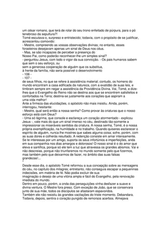 um césar romano, que terá de rolar do seu trono enfeitado de púrpura, para o pó
tenebroso da sepultura?!
Tomé escutava-o, surpreso e entristecido; todavia, com o propósito de se justificar,
acrescentou comovido:
- Mestre, compreendo as vossas observações divinas; no entanto, esses
forasteiros desejavam apenas um sinal de Deus nos céus.
- Mas, se são incapazes de perceber a presença do
Nosso Pai, como poderão reconhecer-lhe um simples sinal?
- perguntou Jesus, com todo o vigor da sua convicção. - Os pais humanos sabem
que sem o seu esforço, ou
sem a generosa cooperação de alguém que os substitua,
à frente da família, não seria possível o desenvolvimento
- 106 -
- 107 -
de seus filhos, no que se refere à assistência material; contudo, os homens do
mundo encontram a casa edificada da natureza, com a exatidão de suas leis, e
timbram sempre em negar a assistência da Providência Divina. Vai, Tomé, e dize-
lhes que o Evangelho do Reino não se destina aos que se encontrem satisfeitos e
confortados na Terra; destina-se justamente aos corações que aspiram a
uma vida melhor!
Ante a firmeza das elucidações, o apóstolo não mais insistiu. Ainda, porém,
interrogou, hesitante:
- Mestre, qual será então a nossa senha? Como provar às criaturas que o nosso
esforço está com Deus?
- Uma só lágrima, que console e esclareça um coração atormentado - explicou
Jesus -, vale mais do que um sinal imenso no céu, destinado tão-somente a
impressionar os miseráveis sentidos da criatura. A nossa senha, Tomé, é a nossa
própria exemplificação, na humildade e no trabalho. Quando quiseres esclarecer o
espírito de alguém, nunca lhe mostres que sabes alguma coisa; sofre, porém, com
as suas dores e colherás resultado. A redenção consiste em amar intensamente.
Se te interessas por um amigo, suporta os seus infortúnios e imperfeições, anda
em sua companhia nos dias amargos e dolorosos! O nosso sinal é o do amor que
eleva e santifica, porque só ele tem a luz que atravessa os grandes abismos. Vai e
não descreias, porque não triunfaremos no mundo somente pelo que fizermos,
mas também pelo que deixarmos de fazer, no âmbito das suas falsas
grandezas!...
*
Desde esse dia, o apóstolo Tomé reformou a sua concepção sobre as mensagens
do céu, no capítulo dos milagres; entretanto, não conseguia escapar a pequeninas
indecisões, em matéria de fé. Não podia excluir de sua
imaginação o desejo de uma vitória ampla e fácil do Evangelho, pela renovação
imediata do mundo.
Dentro em pouco, porém, a onda das perseguições vinha desfazer a suave e
divina ventura. O Mestre fora preso. Com exceção de João, que se conservara
junto de sua mãe, todos os discípulos se afastaram espavoridos.
Também ele não resistiu às grandes vacilações do triste momento. Debandara.
Todavia, depois, sentira o coração pungido de remorsos acerbos. Almejava
 