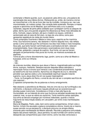 contemplar o Mestre querido, ouvir, se possível, pela última vez, uma palavra de
exprobração dos seus lábios divinos. Disfarçando-se, então, de maneira a tornar-
se irreconhecível, a fim de se livrar das iras da multidão, incorporou-se, nas ruas
movimentadas, ao ruidoso cortejo. Seu coração batia acelerado. Rompeu a massa
popular e aproximou-se do Messias, que caminhava sob a cruz a passos
vacilantes, seguido de perto pêlos soldados que o protegiam contra os ataques da
plebe. Sentiu que uma grande angústia lhe dilacerava as fibras mais delicadas da
alma. Contudo, seguiu sempre, até que o madeiro se ergueu, exibindo o
sentenciado sob os raios do Sol claro, no topo de uma colina, como para
apresentar espetáculo às vistas do mundo inteiro.
Tomé contemplou fixamente o Mestre e notou que o espírito se lhe mantinha
firme. Sua fisionomia serena, não obstante o martírio daquela hora, não refletia
senão o amor profundo que lhe conhecera nos dias mais lindos e mais tranqüilos.
Seus pés, que tanto haviam caminhado para a semeadura do bem, estavam
ensangUentados. Suas mãos generosas e acariciadoras eram duas rosas
vermelhas, gotejando o sangue do suplício. Sua fronte, em que se haviam
abrigado os pensamentos mais puros do mundo, se mostrava aureolada de
espinhos.
Tomé se pôs a chorar discretamente; logo, porém, como se o olhar do Mestre o
buscasse, entre os milhares
- 108 -
- 109 -
de criaturas reunidas, observou que Jesus o fitara e, magnetizado pela sua feição
divina, avançou, hesitante. Desejava escutar daqueles lábios adorados a
reprovação franca e sincera que merecia o seu condenável procedimento, fugindo
ao testemunho da hora extrema. Aproximou-se ofegante da cruz e, deixando
perceber que apenas cedia a uma necessidade espiritual naquele instante
supremo, ouviu Jesus dizer-lhe em voz quase imperceptível:
- Tomé, no Evangelho do Reino, o sinal do céu tem de ser o completo sacrifício de
nós mesmos!...
O apóstolo compreendeu-lhe as palavras e chorou amargamente.
*
Não obstante a advertência do Messias, feita do cimo da cruz da humilhação e do
sofrimento, o discípulo continuava naquela atitude que se caracterizava por
dúvidas quase invencíveis. Considerava o Cristo a mais alta figura da
Humanidade, em se tratando do amor que ilumina as estradas escabrosas da vida
material; mas, no que se referia ao raciocínio, Tomé mantinha certas restrições.
Sua alma se deixava empolgar por inúmeras indecisões, quando a notícia
fulgurante da ressurreição estalou em Jerusalém, por entre vivas manifestações
de alegria.
Maria de Magdala, Pedro, João, bem como outros companheiros, tinham visto o
Senhor, tinham-lhe escutado a palavra consoladora e divina. Incerto de si mesmo,
quase vencido na sua escassa fé, o discípulo procurou os amigos diletos,
ansiando pela manifestação do Mestre adorado. Reunida a pequena comunidade,
depois das preces habituais, Jesus penetrou na sala humilde com sereno sorriso,
desejando aos companheiros paz e bom ânimo, como nos dias venturosos e
 