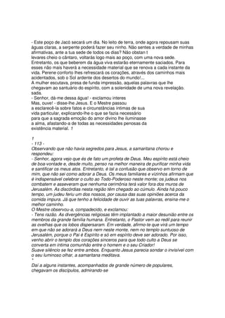 - Este poço de Jacó secará um dia. No leito de terra, onde agora repousam suas
águas claras, a serpente poderá fazer seu ninho. Não sentes a verdade de minhas
afirmativas, ante a tua sede de todos os dias? Não obstan t
levares cheio o cântaro, voltarás logo mais ao poço, com uma nova sede.
Entretanto, os que beberem da água viva estarão eternamente saciados. Para
esses não mais haverá a necessidade material que se renova a cada instante da
vida. Perene conforto lhes refrescará os corações, através dos caminhos mais
acidentados, sob o Sol ardente dos desertos do mundo!...
A mulher escutava, presa de funda impressão, aquelas palavras que lhe
chegavam ao santuário do espírito, com a solenidade de uma nova revelação.
sada.
- Senhor, dá-me dessa água! - exclamou interes
Mas, ouve! - disse-lhe Jesus. E o Mestre passou
a esclarecê-la sobre fatos e circunstâncias íntimas de sua
vida particular, explicando-lhe o que se fazia necessário
para que a sagrada emoção do amor divino lhe iluminasse
a alma, afastando-a de todas as necessidades penosas da
existência material. 1
1
- 113 -
Observando que não havia segredos para Jesus, a samaritana chorou e
respondeu:
- Senhor, agora vejo que és de fato um profeta de Deus. Meu espírito está cheio
de boa-vontade e, desde muito, penso na melhor maneira de purificar minha vida
e santificar os meus atos. Entretanto, é tal a confusão que observo em torno de
mim, que não sei como adorar a Deus. Os meus familiares e vizinhos afirmam que
é indispensável celebrar o culto ao Todo-Poderoso neste monte; os judeus nos
combatem e asseveram que nenhuma cerimônia terá valor fora dos muros de
Jerusalém. As discórdias nesta região têm chegado ao cúmulo. Ainda há pouco
tempo, um judeu feriu um dos nossos, por causa das suas opiniões acerca da
comida impura. Já que tenho a felicidade de ouvir as tuas palavras, ensina-me o
melhor caminho.
O Mestre observou-a, compadecido, e exclamou:
- Tens razão. As divergências religiosas têm implantado a maior desunião entre os
membros da grande família humana. Entretanto, o Pastor vem ao redil para reunir
as ovelhas que os lobos dispersaram. Em verdade, afirmo-te que virá um tempo
em que não se adorará a Deus nem neste monte, nem no templo suntuoso de
Jerusalém, porque o Pai é Espírito e só em espírito deve ser adorado. Por isso,
venho abrir o templo dos corações sinceros para que todo culto a Deus se
converta em íntima comunhão entre o homem e o seu Criador!
Suave silêncio se fez entre ambos. Enquanto Jesus parecia sondar o invisível com
o seu luminoso olhar, a samaritana meditava.
*
Daí a alguns instantes, acompanhados de grande número de populares,
chegavam os discípulos, admirando-se
 