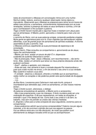 todos de encontrarem o Messias em conversação íntima com uma mulher.
Nenhum deles, todavia, aventurou qualquer observação menos digna ou
imprudente. Observando que o Messias se preparava para retirar-se em busca da
aldeia mais próxima, a samaritana, eminentemente impressionada com as suas
revelações, solicitou a presença de todos os seus familiares e vizinhos, a fim de
que o conhecessem e lhe ouvissem a palavra.
Tiago e André haviam trazido pão e algumas frutas e insistiam com Jesus para
que se alimentasse. O Mestre, porém, aproveitou o instante para mais uma vez
ensinar
o caminho do Reino, com as suas palavras amigas, compondo parábolas singelas.
Muita gente se aglomerara para ouvi-lo. Eram viajantes que demandavam regiões
diferentes, a par de grande grupo de samaritanos de opiniões exaltadas. A enorme
assembléia se pôs a caminho, mas
o Messias continuou espalhando as suas promessas de esperança e de
consolação.
Nesse ínterim, Filipe consultou os companheiros e, aproximando-se de Jesus,
rogou-lhe carinhosamente:
- Mestre, por favor, aceitai um pouco de pão! È in .dispensáve
cuidardes do sustento! Descansai e comei!...
- Não te preocupes, Filipe - disse o Messias, com reconhecimento -, não tenho
fome. Aliás, recebo um alimento que talvez os meus próprios discípulos ainda não
puderam conhecer.
- Qual? - atalhou o apóstolo, com interesse.
- Antes de tudo, meu alimento é fazer a vontade daquele Pai misericordioso e
justo que a este mundo me enviou, a fim de ensinar o seu amor e a sua verdade.
Meu sustento é realizar a sua obra.
- È verdade - observou o discípulo, olhando a multidão que os acompanhava -,
vedes melhor os corações e não podemos perder esta oportunidade de divulgação
- 114 -
- 115 -
da Boa Nova. Levaremos para Cafarnaum mais este triunfo, porque é
incontestável que obtivestes aqui, entre os samaritanos, um dos nossos maiores
êxitos!...
Tiago e André ouviam, silenciosos, o diálogo.
Às palavras entusiásticas do apóstolo, o Mestre sorriu e acrescentou:
- Não é isso propriamente o que me interessa. O êxito mundano pode ser uma
ondulação de superfície. O de que necessitamos, em todas as situações, é
entender o que o Pai deseja de nós. Como todo o seu anelo é o do bem, eu
trabalho, mas sem me prender ao anseio das vitórias imediatas.
E, dirigindo o olhar para a turba compacta de seus seguidores, exclamou para os
companheiros:
- Acaso poderemos admitir que já somos compreendidos? Calemo-nos por alguns
instantes, a fim de ouvirmos a opinião dos que nos seguem os passos.
Fez-se silêncio entre ele e os três discípulos, de modo que podiam ouvir
distintamente os diálogos travados entre os que os acompanhavam.
 