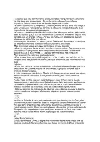 - Acreditas que seja este homem o Cristo prometido? perguntava um samaritano
de boa figura aos seus amigos. - De minha parte, não aceito semelhante
impostura. Este nazareno é um explorador da piedade popular.
- É certo - concordava o interpelado -, mesmo porque, em sua terra, não chega a
valer um denário. Pelos próprios parentes é tido como inimigo do trabalho e há
quem duvide da sua preguiçosa cabeça.
- É um louco de boa aparência - dizia uma mulher idosa para a filha -, pelo menos
essa é a opinião que já ouvi de habitantes de Cafarnaum; entretanto, cá para mim,
acredito seja um grande velhaco. Por que se meteu com pescadores, quando
alega ser tão sábio? Por que não se
transfere para Jerusalém, ou mesmo para o Tiberíades? Bem sabe a razão disso.
Lá encontraria homens cultos que lhe confundiriam a presunção.
Mais próximo de Jesus, um rapaz sentenciava em voz discreta:
- Quando chegamos, foi ele achado sozinho com uma mulher. Que te parece esta
circunstância? - perguntava a um companheiro de caminhada. - Certamente
desejava salvá-la a seu modo. . . - replicou com malicioso riso o inquirido.
Num grupo vizinho, falava-se acaloradamente:
- Este homem é um espertalhão orgulhoso - dizia, convicto, um velhote -, só faz
milagres junto das grandes multidões, para que sintam virtudes sobrenaturais nas
suas
mágicas.
- E não tem caridade - acrescentou outro -, pois ainda há pouco tempo, quando o
procuraram em Cafarnaum para um sinal do céu, fugiu para o monte, sob o
pretexto de fazer orações.
A noite começava a cair de todo. No alto já brilhavam as primeiras estrelas. Jesus
sentou-se com os discípulos, à margem do caminho, para um momento de
repouso.
André, Tiago e Filipe estavam espantados com o que tinham visto e ouvido.
Aparentemente o Mestre fora aureolado de imenso êxito; entretanto, verificaram a
profunda incompreensão do povo. Foi então que Jesus, com a serenidade de
todos os instantes, os esclareceu cheio da sua bondade imperturbável:
- Não vos admireis da lição deste dia. Quando veio, o Batista procurou o deserto,
nutrindo-se de mel selvagem. Os homens alegaram que em sua companhia
estava o
- 116 -
- 117 -
espírito de Satanás. A mim, pelo motivo de participar das alegrias do Evangelho,
chamam-me glutão e beberrão. Esta é a imagem do campo onde temos de operar.
Por toda parte encontraremos samaritanos discutidores, atentos aos êxitos e
referências do mundo. Observai a estrada para não cairdes, porque o discípulo do
Evangelho não se pode preocupar senão com a vontade de Deus, com o seu
trabalho sob as vistas do Pai e com a aprovação da sua consciência.
- 118 -
18
ORAÇÃO DOMINICAL
Curada pelo Mestre Divino, a sogra de Simão Pedro ficara maravilhada com os
poderes ocultos do Nazareno humilde, que falava em nome de Deus, enlaçando
 