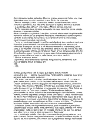 Decorridos alguns dias, estando o Mestre a ensinar aos companheiros uma nova
lição referente ao impulso natural da prece, Simão lhe observou:
- Senhor, tenho procurado, por todos os modos, manter inalterável a minha
comunhão com Deus, mas não tenho alcançado o objetivo de minhas súplicas.
- E que tens pedido a Deus? - interrogou o Mestre, sem se perturbar.
- Tenho implorado à sua bondade que aplaine os meus caminhos, com a solução
de certos problemas materiais.
Jesus contemplou longamente o discípulo, como se examinasse a fragilidade dos
elementos intelectuais de que podia dispor para a realização da obra evangélica.
Contudo, evidenciando mais uma vez o seu profundo amor e boa-vontade,
esclareceu com brandura e convicção:
- Pedro, enquanto orares pedindo ao Pai a satisfação de teus desejos e caprichos,
é possível que te retires da prece inquieto e desalentado. Mas, sempre que
solicitares as bênçãos de Deus, a fim de compreenderes a sua vontade justa e
sábia, a teu respeito, receberás pela oração os bens divinos do consolo e da paz.
O apóstolo guardou silêncio, demonstrando haver, af inal, compreendido. Um dos
filhos de Alfeu, porém, reconhecendo que o assunto interessava sobremaneira à
pequena comunidade ali reunida, adiantou-se para Jesus, pedindo:
- Senhor, ensina-nos a orar!...
Dispondo-os então em círculo e como se mergulhasse o pensamento num
invisível oceano de luz, o Messias pro
122 -
- 123 -
nunciou, pela primeira vez, a oração que legaria à Huma nidade.
Elevando o seu espírito magnânimo ao Pai Celestial e colocando o seu amor
acima de todas as coisas, exclamou:
- "Pai Nosso, que estás nos céus, santificado seja o teu nome." E, ponderando
que a redenção da criatura nunca se poderá efetuar sem a misericórdia do
Criador, considerada a imensa bagagem das imperfeições humanas, continuou: -
"Venha a nós o teu reino." Dando a entender que a vontade de Deus, amorosa e
justa, deve cumprir-se em todas as circunstâncias, acrescentou: -"Seja feita a tua
vontade, assim na Terra como nos céus." Esclarecendo que todas as
possibilidades de saúde, trabalho e experiência chegam invariavelmente, para os
homens, da fonte sagrada da proteção divina, prosseguiu: - "O pão nosso de cada
dia dá-nos hoje." Mostrando que as criaturas estão sempre sob a ação da lei de
compensações e que cada uma precisa desvencilhar-se das penosas algemas do
passado obscuro pela exemplificação sublime do amor, acentuou: - "Perdoa-nos
as nossas dívidas, assim como nós perdoamos aos nossos devedores."
Conhecedor, porém, das fragilidades humanas, para estabelecer o princípio da
luta eterna dos cristãos contra o mal, terminou a sua oração, dizendo com infinita
simplicidade: -"Não nos deixes cair em tentação e livra-nos de todo mal, porque
teus são o reino, o poder e glória para sempre. Assim seja."
Levi, o mais intelectual dos discípulos, tomou nota das sagradas palavras, para
que a prece do Senhor fosse guardada em seus corações humildes e simples. A
rogativa de Jesus continha, em síntese, todo o programa de esforço e edificação
 