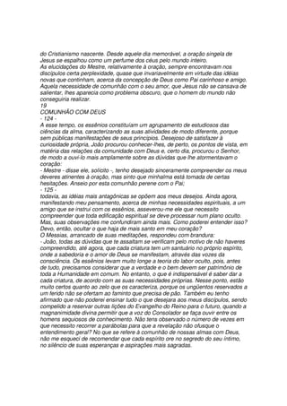 do Cristianismo nascente. Desde aquele dia memorável, a oração singela de
Jesus se espalhou como um perfume dos céus pelo mundo inteiro.
As elucidações do Mestre, relativamente à oração, sempre encontravam nos
discípulos certa perplexidade, quase que invariavelmente em virtude das idéias
novas que continham, acerca da concepção de Deus como Pai carinhoso e amigo.
Aquela necessidade de comunhão com o seu amor, que Jesus não se cansava de
salientar, lhes aparecia como problema obscuro, que o homem do mundo não
conseguiria realizar.
19
COMUNHÃO COM DEUS
- 124 -
A esse tempo, os essênios constituíam um agrupamento de estudiosos das
ciências da alma, caracterizando as suas atividades de modo diferente, porque
sem públicas manifestações de seus princípios. Desejoso de satisfazer à
curiosidade própria, João procurou conhecer-lhes, de perto, os pontos de vista, em
matéria das relações da comunidade com Deus e, certo dia, procurou o Senhor,
de modo a ouvi-lo mais amplamente sobre as dúvidas que lhe atormentavam o
coração:
- Mestre - disse ele, solícito -, tenho desejado sinceramente compreender os meus
deveres atinentes à oração, mas sinto que minhalma está tomada de certas
hesitações. Anseio por esta comunhão perene com o Pai;
- 125 -
todavia, as idéias mais antagônicas se opõem aos meus desejos. Ainda agora,
manifestando meu pensamento, acerca de minhas necessidades espirituais, a um
amigo que se instrui com os essênios, asseverou-me ele que necessito
compreender que toda edificação espiritual se deve processar num plano oculto.
Mas, suas observações me confundiram ainda mais. Como poderei entender isso?
Devo, então, ocultar o que haja de mais santo em meu coração?
O Messias, arrancado de suas meditações, respondeu com brandura:
- João, todas as dúvidas que te assaltam se verificam pelo motivo de não haveres
compreendido, até agora, que cada criatura tem um santuário no próprio espírito,
onde a sabedoria e o amor de Deus se manifestam, através das vozes da
consciência. Os essênios levam muito longe a teoria do labor oculto, pois, antes
de tudo, precisamos considerar que a verdade e o bem devem ser patrimônio de
toda a Humanidade em comum. No entanto, o que é indispensável é saber dar a
cada criatura, de acordo com as suas necessidades próprias. Nesse ponto, estão
muito certos quanto ao zelo que os caracteriza, porque os ungüentos reservados a
um ferido não se ofertam ao faminto que precisa de pão. Também eu tenho
afirmado que não poderei ensinar tudo o que desejara aos meus discípulos, sendo
compelido a reservar outras lições do Evangelho do Reino para o futuro, quando a
magnanimidade divina permitir que a voz do Consolador se faça ouvir entre os
homens sequiosos de conhecimento. Não tens observado o número de vezes em
que necessito recorrer a parábolas para que a revelação não ofusque o
entendimento geral? No que se refere à comunhão de nossas almas com Deus,
não me esqueci de recomendar que cada espírito ore no segredo do seu íntimo,
no silêncio de suas esperanças e aspirações mais sagradas.
 