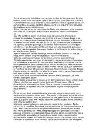 O que me espanta dizia Isabel com caricioso sorriso é o temperamento de João,
dado às mais fundas meditações, apesar da sua pouca idade. Não raro, procuro-o
inutilmente em casa, para encontrá-lo, quase sempre, entre as figueiras bravas, ou
caminhando ao longo das estradas adustas, como se a pequena fronte estivesse
dominada por graves pensamentos.
Essas crianças, a meu ver respondeu-lhe Maria, intensificando o brilho suave de
seus olhos —, trazem para a Humanidade a luz divina de um caminho novo.
20
Meu filho também é assim, envolvendo-me o coração numa atmosfera de
incessantes cuidados. Por vezes, vou encontrá-lo a sós, junto das águas, e, de
outras, em conversação profunda com os viajantes que demandam a Samaria ou
as aldeias mais distantes, nas adjacências do lago. Quase sempre, surpreendo-
lhe a palavra caridosa que dirige às lavadeiras, aos transeuntes, aos mendigos
sofredores... Fala de sua comunhão com Deus com uma eloquência que nunca
encontrei nas observações dos nossos doutores e, contentemente, ando a cismar,
em relação ao seu destino.
Apesar de todos os valores da crença murmurou Isabel, convicta —, nós, as
mães, temos sempre o espírito abalado por injustificáveis receios.
Como se se deixasse empolgar por amorosos temores, Maria continuou:
Ainda há alguns dias, estivemos em Jerusalém, nas comemorações costumeiras,
e a facilidade de argumentação com que Jesus elucidava os problemas, que lhe
eram apresentados pelos orientadores do templo, nos deixou a todos receosos e
perplexos. Sua ciência não pode ser deste mundo: vem de Deus, que certamente
se manifesta por seus lábios amigos da pureza. Notando-lhe as respostas, Eleazar
chamou a José, em particular, e o advertiu de que o menino parece haver nascido
para a perdição de muitos poderosos em Israel.
Com a prima a lhe escutar atentamente a palavra, Maria prosseguiu, de olhos
úmidos, após ligeira pausa:
Ciente desse aviso, procurei Eleazar, a fim de interceder por Jesus, junto de suas
valiosas relações com as autoridades do templo. Pensei na sua infância
desprotegida e receio pelo seu futuro. Eleazar prometeu interessar-se pela sua
sorte; todavia, de regresso a Nazaré, experimentei singular multiplicação dos
meus temores.
21
Conversei com José, mais detidamente, acerca do pequeno, preocupada com o
seu preparo conveniente para a vida!... Entretanto, no dia que se seguiu às nossas
íntimas confabulações, Jesus se aproximou de mim, pela manhã, e me interpelou:
“Mãe, que queres tu de mim? Acaso não tenho testemunhado a minha comunhão
com o Pai que está no Céu!
Altamente surpreendida com a sua pergunta, respondi-lhe, hesitante: Tenho
cuidado por ti, meu filho! Reconheço que necessitas de um preparo melhor para a
vida... Mas, como se estivesse em pleno conhecimento do que se passava em
meu íntimo, ponderou ele: “Mãe, toda preparação útil e generosa no mundo é
preciosa; entretanto, eu já estou com Deus. Meu Pai, porém, deseja de nós toda a
exemplificação que seja boa e eu escolherei, desse modo, a escola melhor.
No mesmo dia, embora soubesse das belas promessas que os doutores do templo
fizeram na sua presença a seu respeito, Jesus aproximou-se de José e lhe pediu,
 