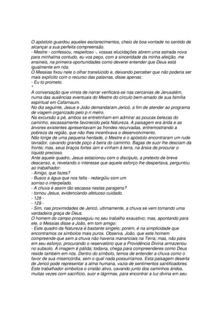 O apóstolo guardou aqueles esclarecimentos, cheio de boa-vontade no sentido de
alcançar a sua perfeita compreensão.
- Mestre - confessou, respeitoso -, vossas elucidações abrem uma estrada nova
para minhalma contudo, eu vos peço, com a sinceridade da minha afeição, me
ensineis, na primeira oportunidades como deverei entender que Deus está
igualmente em nós.
O Messias fixou nele o olhar translúcido e, deixando perceber que não poderia ser
mais explícito com o recurso das palavras, disse apenas:
- Eu to prometo.
*
A conversação que vimos de narrar verificara-se nas cercanias de Jerusalém,
numa das ausências eventuais do Mestre do círculo bem-amado de sua família
espiritual em Cafarnaum.
No dia seguinte, Jesus e João demandaram Jericó, a fim de atender ao programa
de viagem organizado pelo p ri melro.
Na excursão a pé, ambos se entretinham em admirar as poucas belezas do
caminho, escassamente favorecido pela Natureza. A paisagem era árida e as
árvores existentes apresentavam as frondes recurvadas, entremostrando a
pobreza da região, que não lhes incentivava o desenvolvimento.
Não longe de uma pequena herdade, o Mestre e o apóstolo encontraram um rude
lavrador, cavando grande poço à beira do caminho. Bagas de suor lhe desciam da
fronte; mas, seus braços fortes iam e vinham à terra, na ânsia de procurar o
líquido precioso.
Ante aquele quadro, Jesus estacionou com o discípulo, a pretexto de breve
descanso, e, revelando o interesse que aquele esforço lhe despertava, perguntou
ao trabalhador:
- Amigo, que fazes?
- Busco a água que nos falta - redargüiu com um
sorriso o interpelado.
- A chuva é assim tão escassa nestas paragens?
- tornou Jesus, evidenciando afetuoso cuidado.
- 128 -
- 129 -
- Sim, nas proximidades de Jericó, ultimamente, a chuva se vem tornando uma
verdadeira graça de Deus.
O homem do campo prosseguiu no seu trabalho exaustivo; mas, apontando para
ele, o Messias disse a João, em tom amigo:
- Este quadro da Natureza é bastante singelo; porém, é na simplicidade que
encontramos os simbolos mais puros. Observa, João, que este homem
compreende que sem a chuva não haveria mananciais na Terra; mas, não pára
em seu esforço, procurando o reservatório que a Providência Divina armazenou
no subsolo. A imagem é pálida; todavia, chega para compreenderes como Deus
reside também em nós. Dentro do símbolo, temos de entender a chuva como o
favor de sua misericórdia, sem o qual nada possuiríamos. Esta paisagem deserta
de Jericó pode representar a alma humana, vazia de sentimentos santificadores.
Este trabalhador simboliza o cristão ativo, cavando junto dos caminhos áridos,
muitas vezes com sacrifício, suor e lágrimas, para encontrar a luz divina em seu
 