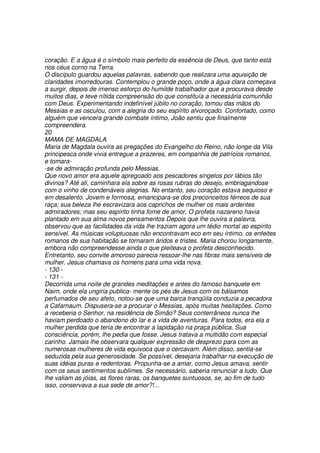 coração. E a água é o símbolo mais perfeito da essência de Deus, que tanto está
nos céus corno na Terra.
O discípulo guardou aquelas palavras, sabendo que realizara uma aquisição de
claridades imorredouras. Contemplou o grande poço, onde a água clara começava
a surgir, depois de imenso esforço do humilde trabalhador que a procurava desde
muitos dias, e teve nítida compreensão do que constituía a necessária comunhão
com Deus. Experimentando indefinível júbilo no coração, tomou das mãos do
Messias e as osculou, com a alegria do seu espírito alvoroçado. Confortado, como
alguém que vencera grande combate íntimo, João sentiu que finalmente
compreendera.
20
MAMA DE MAGDALA
Maria de Magdala ouvira as pregações do Evangelho do Reino, não longe da Vila
principesca onde vivia entregue a prazeres, em companhia de patrícios romanos,
e tomara-
-se de admiração profunda pelo Messias.
Que novo amor era aquele apregoado aos pescadores singelos por lábios tão
divinos? Até ali, caminhara ela sobre as rosas rubras do desejo, embriagandose
com o vinho de condenáveis alegrias. No entanto, seu coração estava sequioso e
em desalento. Jovem e formosa, emancipara-se dos preconceitos férreos de sua
raça; sua beleza lhe escravizara aos caprichos de mulher os mais ardentes
admiradores; mas seu espírito tinha fome de amor, O profeta nazareno havia
plantado em sua alma novos pensamentos Depois que lhe ouvira a palavra,
observou que as facilidades da vida lhe traziam agora um tédio mortal ao espírito
sensível. As músicas voluptuosas não encontravam eco em seu íntimo, os enfeites
romanos de sua habitação se tornaram áridos e tristes. Maria chorou longamente,
embora não compreendesse ainda o que pleiteava o profeta desconhecido.
Entretanto, seu convite amoroso parecia ressoar-lhe nas fibras mais sensíveis de
mulher. Jesus chamava os homens para uma vida nova.
- 130 -
- 131 -
Decorrida uma noite de grandes meditações e antes do famoso banquete em
Naim, onde ela ungiria publica- mente os pés de Jesus com os bálsamos
perfumados de seu afeto, notou-se que uma barca tranqüila conduzia a pecadora
a Cafarnaum. Dispusera-se a procurar o Messias, após muitas hesitações. Como
a receberia o Senhor, na residência de Simão? Seus conterrâneos nunca lhe
haviam perdoado o abandono do lar e a vida de aventuras. Para todos, era ela a
mulher perdida que teria de encontrar a lapidação na praça pública. Sua
consciência, porém, lhe pedia que fosse. Jesus tratava a multidão com especial
carinho. Jamais lhe observara qualquer expressão de desprezo para com as
numerosas mulheres de vida equivoca que o cercavam. Além disso, sentia-se
seduzida pela sua generosidade. Se possível, desejaria trabalhar na execução de
suas idéias puras e redentoras. Propunha-se a amar, como Jesus amava, sentir
com os seus sentimentos sublimes. Se necessário, saberia renunciar a tudo. Que
lhe valiam as jóias, as flores raras, os banquetes suntuosos, se, ao fim de tudo
isso, conservava a sua sede de amor?!...
 
