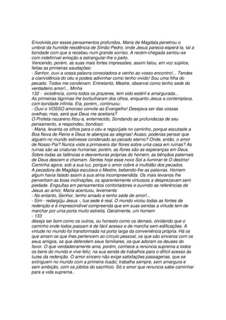 Envolvida por esses pensamentos profundos, Maria de Magdala penetrou o
umbral da humilde residência de Simão Pedro, onde Jesus parecia esperá-la, tal a
bondade com que a recebeu num grande sorriso. A recém-chegada sentou-se
com indefinível emoção a estrangular-lhe o peito.
Vencendo, porém, as suas mais fortes impressões, assim falou, em voz súplice,
feitas as primeiras saudações:
- Senhor, ouvi a vossa palavra consoladora e venho ao vosso encontro!... Tendes
a clarividência do céu e podeis adivinhar como tenho vivido! Sou uma filha do
pecado. Todos me condenam. Entretanto, Mestre, observai como tenho sede do
verdadeiro amor!... Minha
132 - existência, como todos os prazeres, tem sido estéril e amargurada...
As primeiras lágrimas lhe borbulharam dos olhos, enquanto Jesus a contemplava,
com bondade infinita. Ela, porém,, continuou:
- Ouvi o VOSSO amoroso convite ao Evangelho! Desejava ser das vossas
ovelhas; mas, será que Deus me aceitaria?
O Profeta nazareno fitou-a, enternecido, Sondando as profundezas de seu
pensamento, e respondeu, bondoso:
- Maria, levanta os olhos para o céu e regozíjate no caminho, porque escutaste a
Boa Nova do Reino e Deus te abençoa as alegrias! Acaso, poderias pensar que
alguém no mundo estivesse condenado ao pecado eterno? Onde, então, o amor
de Nosso Pai? Nunca viste a primavera dar flores sobre uma casa em ruínas? As
ruínas são as criaturas humanas; porém, as flores são as esperanças em Deus.
Sobre todas as falências e desventuras próprias do homem, as bênçãos paternais
de Deus descem e chamam. Sentes hoje esse novo Sol a iluminar-te O destino!
Caminha agora, sob a sua luz, porque o amor cobre a multidão dos pecados.
A pecadora de Magdaja escutava o Mestre, bebendo-lhe as palavras. Homem
algum havia falado assim à sua alma incompreendida. Os mais levianos lhe
pervertiam as boas inclinações, os aparentemente virtuosos a desprezavam sem
piedade. EngoJfaa em pensamentos confortadores e ouvindo as referências de
Jesus ao amor, Maria acentuou, levemente:
- No entanto, Senhor, tenho amado e tenho sede de amor!...
- Sim - redargüju Jesus -, tua sede é real, O mundo viciou todas as fontes de
redenção e é imprescindível compreenda que em suas sendas a virtude tem de
marchar por uma porta muito estreita. Geralmente, um homem
- 133
deseja ser bom como os outros, ou honesto como os demais, olvidando que o
caminho onde todos passam é de fácil acesso e de marcha sem edificações. A
virtude no mundo foi transformada na porta larga da conveniência própria. Há os
que amam os que lhes pertencem ao círculo pessoal, os que são sinceros com os
seus amigos, os que defendem seus familiares, os que adoram os deuses do
favor. O que verdadeiramente ama, porém, conhece a renúncia suprema a todos
os bens do mundo e vive feliz, na sua senda de trabalhos para o difícil acesso às
luzes da redenção. O amor sincero não exige satisfações passageiras, que se
extinguem no mundo com a primeira ilusão; trabalha sempre, sem amargura e
sem ambição, com os júbilos do sacrifício. Só o amor que renuncia sabe caminhar
para a vida suprema..
 