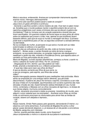 Maria o escutava, embevecida. Ansiosa por compreender inteiramente aqueles
ensinos novos, interrogou atenciosamente:
- Só o amor pelo sacrifício poderá saciar a sede do coração?
Jesus teve um gesto afirmativo e continuou:
- Somente o sacrifício contém o divino mistério da vida. Viver bem é saber imolar-
se. Acreditas que o mundo pudesse manter o equilíbrio próprio tão-só com os
caprichos antagônicos e por vezes criminosos dos que se elevam à galeria dos
triunfadores? Toda luz humana vem do coração experiente e brando dos que
foram sacrificados. Um guerreiro coberto de louros ergue os seus gritos de vitória
sobre os cadáveres que juncam o chão; mas, apenas os que tombaram fazem
bastante silêncio, para que se ouça no mundo a mensagem de Deus. O primeiro
pode fazer a experiência para um dia; os segundos constroem a estrada definitiva
na eternidade.
Na tua condição de mulher, já pensaste no que seria o mundo sem as mães
exterminadas no silêncio e no sacrifício
Não são elas as cultivadoras do jardim da vida, onde os homens travam a
batalha?!... Muitas vezes, o campo floresido se cobre de lama e sangue;
entretanto, na sua tarefa silenciosa, os corações maternais não desesperam e
reedificam o jardim da vida, imitando a Providência Divina, que espalha sobre um
cemitério os lírios perfumados de seu amor!...
Maria de Magdala, ouvindo aquelas advertências, começou a chorar, a sentir no
íntimo o deserto da mulher sem filhos. Por fim, exclamou:
- Desgraçada de mim, Senhor, que não poderei ser mãe!...
Então, atraindo-a brandamente a si, o Mestre acrescentou:
- E qual das mães será maior aos olhos de Deus?
A que se devotou somente aos filhos de sua carne, ou
a que se consagrou, pelo espírito, aos filhos das outras
mães?
Aquela interrogação pareceu despertá-la para meditações mais profundas. Maria
sentiu-se amparada por uma energia interior diferente, que até então
desconhecera. A palavra de Jesus lhe honrava o espírito; Convidava-a a ser mãe
de seus irmãos em humanidade, aquinhoandoos com os bens supremos das mais
elevadas virtudes da vida. Experimentando radiosa felicidade em seu mundo
íntimo, contemplou o Messias com os olhos nevoados de lágrimas e, no êxtase de
sua imensa alegria, murmurou comovidamente:
- Senhor, doravante renunciarei a todos os prazeres transitórios do mundo, para
adquirir o amor celestial que me ensinastes!... Acolherei como filhas as minhas
irmãs no sofrimento procurarei os infortunados para aliviar-lhes as feridas do
coração, estarei com aleijados e leprosos...
- 134 -
- 135
Nesse instante, Simão Pedro passou pelo aposento, demandando O interior, e a
observou com certa estranheza. A convertida de Magdala lhe sentiu o olhar
glacial, quase denotando desprezo, e, já receosa de um dia perder a convivência
do Mestre, perguntou com interesse:
- Senhor, quando partirdes deste mundo, como ficaremos?
Jesus compreendeu o motivo e o alcance de sua palavra e esclareceu:
 