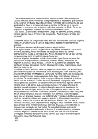 - Certamente que partirei, mas estaremos eternamente reunidos em espírito.
Quanto ao futuro, com o infinito de suas perspectivas, é necessário que cada um
tome sua cruz, em busca da porta estreita da redenção, colocando acima de tudo
a fidelidade a Deus e, em segundo lugar, a perfeita confiança em si mesmo.
Observando que Maria, ainda opressa pelo olhar estranho de Simão Pedro, se
preparava a regressar, o Mestre lhe sorriu com bondade e disse:
- Vai, Maria!... Sacrifica-te e ama sempre. Longo é o caminho, difícil a jornada,
estreita a porta; mas, a fé remove os obstáculos... Nada temas: é preciso crer
somente!
*
Mais tarde, depois de sua gloriosa visão do Cristo ressuscitado, Maria de Magdala
voltou de Jerusalém para a Galiléia, seguindo os passos dos companheiros
queridos.
A mensagem da ressurreição espalhara uma alegria infinita.
Após algum tempo, quando os apóstolos e seguidores do Messias procuravam
reviver o passado junto ao Tiberíades, os discípulos diretos do Senhor
abandonaram a região, a serviço da Boa Nova. Ao disporem-se OS dois últimos
companheiros a partir em definitivo para Jerusa lém
Maria de Magdala, temendo a solidão da saudade, rogou fervorosamente lhe
permitissem acompanhá-los à cidade dos profetas; ambos, no entanto, se
negaram a anuir aos seüs desejos. Temiam-lhe o pretérito de pecadora, não
confiavam em seu coração de mulher. Maria compreendeu, mas lembrou-se do
Mestre e resignou-se.
Humilde e sozinha, resistiu a todas as propostas condenáveis que a solicitavam
para uma nova queda de sentimentos. Sem recursos para viver, trabalhou pela
própria manutenção, em Magdala e Dalmanuta. Foi forte nas horas mais ásperas,
alegre nos sofrimentos mais escabrosos, fiel a Deus nos instantes escuros e
pungentes. De vez em quando, ia às sinagogas, desejosa de cultivar a lição de
Jesus; mas as aldeias da Galiléia estavam novamente subjugadas pela
intransigência do judaísmo. Ela compreendeu que palmilhava agora o caminho
estreito, onde ia só, com a sua confiança em Jesus. Por vezes, chorava de
saudade, quando passeava no silêncio da praia, recordando a presença do
Messias. As aves do lago, ao crepúsculo, vinham pousar, como outrora, nas
alcaparreiras mais próximas; o horizonte oferecia, como sempre, o seu banquete
de luz. Ela contemplava as ondas mansas e lhes confiava suas meditações.
Certo dia, um grupo de leprosos veio a Dalmanuta. Procediam da lduméia aqueles
infelizes, cansados e tristes, em supremo abandono. Perguntavam por Jesus
Nazareno, mas todas as portas se lhes fechavam. Maria foi ter com eles e,
sentindo-se isolada, com amplo direito de empregar a sua liberdade, reuniu-os sob
as árvores da praia e lhes transmitiu as palavras de Jesus, enchendo-lhes os
corações das claridades do Evangelho. As autoridades locais, entretanto,
ordenaram a expulsão imediata dos enfermos. A grande convertida percebeu
tamanha alegria no semblante dos infortunados, em face de suas fraternas
revelações a respeito das promessas do Senhor, que se pôs em marcha para
Jerusalém, na companhia deles. Todo
- 136 -
- 137 -
 