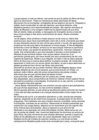 o grupo passou a noite ao relento, mas sentia-se que os júbilos do Reino de Deus
agora os dominavam. Todos se interessavam pelas descrições de Maria,
devoravam-lhe as exortações, contagiados de sua alegria e de sua fé. Chegados à
cidade, foram conduzidos ao vale dos leprosos, que ficava distante, onde
Madalena penetrou com espontaneidade de coração. Seu espírito recordava as
lições do Messias e uma coragem indefinível se assenhoreara de sua alma.
Dali em diante, todas as tardes, a mensageira do Evangelho reunia a turba de
seus novos amigos e lhes dizia o ensinamento de Jesus. Rostos ulcerados
enchiam-
-se de alegria, olhos sombrios e tristes tocavam-se de nova luz. Maria lhes
explicava que Jesus havia exemplificado o bem até à morte, ensinando que todos
os seus discípulos deviam ter bom ânimo para vencer o mundo. Os agonizantes
arrastavam-se até junto dela e lhe beijavam a túnica singela. A filha de Magdala,
lembrando o amor do Mestre, tomava-os em seus braços fraternos e carinhosos.
Em breve tempo, sua epiderme apresentava, igualmente, manchas violáceas e
tristes. Ela compreendeu a sua nova situação e recordou a recomendação do
Messias de que somente sabiam viver os que sabiam imolar-se. E ex-
perimentou grande gozo, por haver levado aos seus companheiros de dor uma
migalha de esperança. Desde a sua chegada, em todo o vale se falava daquele
Reino de Deus que a criatura devia edificar no próprio coração. Os moribundos
esperavam a morte com um sorriso ditoso nos lábios, os que a lepra deformara ou
abatera guardavam bom ânimo nas fibras mais sensíveis.
Sentindo-se ao termo de sua tarefa meritória, Maria de Magdala desejou rever
antigas afeições de seu círculo pessoal, que se encontravam em Éfeso. Lá
estavam João e Maria, além de outros companheiros dos júbilos cristãos.
Adivinhava que as suas últimas dores terrestres vinham
muito próximas; então, deliberou pôr em prática seu umilde desejo.
Nas despedidas, seus companheiros de infortúnio material vinham suplicar-lhe os
derradeiros conselhos e recordações. Envolvendo-os no seu carinho, a emissária
do Evangelho lhes dizia apenas:
- Jesus deseja intensamente que nos amemos uns aos outros e que participemos
de suas divinas esperanças, iia mais extrema lealdade a Deus!...
Dentre aqueles doentes, os que ainda se equilibravam pelos caminhos lhe traziam
o fruto das esmolas escassas e as crianças abandonadas vinham beijar-lhe as
mãos.
Na fortaleza de sua fé, a ex-pecadora abandonou o vale, através das estradas
ásperas, afastando-se de misérrimas choupanas. A peregrinação foi-lhe difícil e
angustiosa. Para satisfazer aos seus intentos recorreu à caridade, sofreu penosas
humilhações, submeteu-se ao sacrifício. Observando as feridas pustulentas que
substituíam sua antiga beleza, alegrava-se em reconhecer que seu espírito não
tinha motivos para lamentações. Jesus a esperava e sua alma era fiel.
Realizada a sua aspiração, por entre dificuldades infinitas, Maria achou-se, um
dia, às portas da cidade; mas, invencível abatimento lhe dominava os centros de
força física. No justo momento de suas efusões afetuosas, quando o casario de
Éfeso se lhe desdobrava à vista, seu corpo alquebrado negou-se a caminhar.
Modesta família de Cristãos do subúrbio recolheu-a a uma tenda humilde,
caridosamente Madalena pôde ainda rever amizades bem caras, consoante seus
 