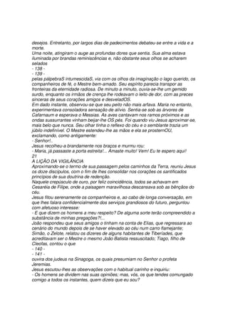 desejos. Entretanto, por largos dias de padecimentos debateu-se entre a vida e a
morte.
Uma noite, atingiram o auge as profundas dores que sentia. Sua alma estava
iluminada por brandas reminiscências e, não obstante seus olhos se acharem
selados
- 138 -
- 139 -
pelas pálpebraS intumescidaS, via com os olhos da imaginação o lago querido, os
companheiros de fé, o Mestre bem-amado. Seu espírito parecia transpor as
fronteiras da eternidade radiosa. De minuto a minuto, ouvia-se-lhe um gemido
surdo, enquanto os irmãos de crença lhe rodeavam o leito de dor, com as preces
sinceras de seus corações amigos e desveladOS.
Em dado instante, observou-se que seu peito não mais arfava. Maria no entanto,
experimentava consoladora sensação de alívio. Sentia-se sob as árvores de
Cafarnaum e esperava o Messias. As aves cantavam nos ramos próximos e as
ondas sussurrantes vinham beijar-lhe OS pés. Foi quando viu Jesus aproximar-se,
mais belo que nunca. Seu olhar tinha o reflexo do céu e o semblante trazia um
júbilo indefinível. O Mestre estendeu-lhe as mãos e ela se prosternOU,
exclamando, como antigamente:
- Senhor!..
Jesus recolheu-a brandamente nos braços e murmu rou:
- Maria, já passaste a porta estreita!... Amaste muito! Vem! Eu te espero aqui!
21
A LIÇÃO DA VIGILÂNCIA
Aproximando-se o termo de sua passagem pelos caminhos da Terra, reuniu Jesus
os doze discípulos, com o fim de lhes consolidar nos corações os santificados
princípios de sua doutrina de redenção.
Naquele crepúsculo de ouro, por feliz coincidência, todos se achavam em
Cesaréia de Filipe, onde a paisagem maravilhosa descansava sob as bênçãos do
céu.
Jesus fitou serenamente os companheiros e, ao cabo de longa conversação, em
que lhes falara confidencialmente dos serviços grandiosos do futuro, perguntou
com afetuoso interesse:
- E que dizem os homens a meu respeito? De alguma sorte terão compreendido a
substância de minhas pregações?!...
João respondeu que seus amigos o tinham na conta de Elias, que regressara ao
cenário do mundo depois de se haver elevado ao céu num carro flamejante;
Simão, o Zelote, relatou os dizeres de alguns habitantes de Tiberíades, que
acreditavam ser o Mestre o mesmo João Batista ressuscitado; Tiago, filho de
Cleofas, contou o que
- 140 -
- 141 -
ouvira dos judeus na Sinagoga, os quais presumiam no Senhor o profeta
Jeremias.
Jesus escutou-lhes as observações com o habitual carinho e inquiriu:
- Os homens se dividem nas suas opiniões; mas, vós, os que tendes comungado
comigo a todos os instantes, quem dizeis que eu sou?
 