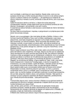 com humildade, o admitisse em seus trabalhos. Desde então, como se nos
quisesse ensinar que a melhor escola para Deus é a do lar e a do esforço próprio
concluiu a palavra materna com singeleza —, ele aperfeiçoa as madeiras da
oficina, empunha o martelo e a enxó, enchendo a casa de ânimo, com a sua doce
alegria!
Isabel lhe escutava atenta a narrativa, e, depois de outras pequenas
considerações materiais, ambas observaram que as primeiras sombras da noite
desciam na paisagem, acinzentando o céu sem nuvens.
A carpintaria já estava fechada e José buscava a serenidade do interior doméstico
para o repouso.
As duas mães se entreolharam, inquietas, e perguntavam a si próprias para onde
teriam ido as duas crianças.
*
Nazaré, com a sua paisagem, das mais belas de toda a Galiléia, é talvez o mais
formoso recanto da Palestina. Suas ruas humildes e pedregosas, suas casas
pequeninas, suas lojas singulares se agrupam numa ampla concavidade em cima
das montanhas, ao norte do Esdrelon. Seus horizontes são estreitos e sem
interesse; contudo, os que subam um pouco além, até onde se localizam as
casinholas mais elevadas, encontrarão para o olhar assombrado as mais formosas
perspectivas. O céu parece alongar-se, cobrindo o conjunto maravilhoso, numa
dilatação infinita.
Maria e Isabel avistaram seus filhos, lado a lado, sobre uma eminência banhada
pelos derradeiros raios vespertinos. De longe, afigurou-se-lhes que os cabelos de
Jesus esvoaçavam ao sopro caricioso das brisas do alto. Seu pequeno indicador
mostrava a João as paisagens que se multiplicavam a distância, como um grande
general que desse a conhecer as minudências dos seus planos a um soldado de
confiança. Ante seus olhos surgiam as montanhas de Sarnaria, o cume de
Magedo, as eminências de Gelboé, a figura esbelta do Tabor, onde, mais tarde,
ficaria inesquecível o instante da Transfiguração, o vale do rio sagrado do
Cristianismo, os cumes de Safed, o golfo de Khalfa, o elevado cenário do Pereu,
num soberbo conjunto de montes e vales, ao lado das águas cristalinas.
Quem poderia saber qual a conversação solitária que se travara entre ambos?
Distanciados no tempo, devemos presumir que fosse, na Terra, a primeira
combinação entre o amor e a verdade, para a conquista do mundo. Sabemos,
porém, que, na manhã imediata, em partindo o precursor na carinhosa companhia
de sua mãe, perguntou Isabel a Jesus, com gracioso interesse: Não queres vir
conosco? ao que o pequeno carpinteiro de Nazaré respondeu, profeticamente,
com inflexão de profunda bondade: “João partirá primeiro.
22
Transcorridos alguns anos, vamos encontrar o Batista na sua gloriosa tarefa de
preparação do caminho à verdade, precedendo o trabalho divino do amor, que o
mundo conheceria em Jesus-Cristo.
João, de fato, partiu primeiro, a fim de executar as operações iniciais para
grandiosa conquista. Vestido de peles e alimentando-se de mel selvagem,
esclarecendo com energia e deixando-se degolar em testemunho à Verdade, ele
precedeu a lição da misericórdia e da bondade.
O Mestre dos mestres quis colocar a figura franca e áspera do seu profeta no
 