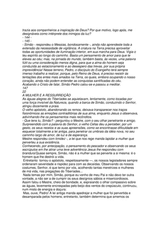 trazia aos companheiros a inspiração de Deus? Por que motivo, logo após, me
designáveis como intérprete dos inimigos da luz?
- 144 -
- 145 -
- Simão - respondeu o Messias, bondosamente -, ainda não aprendeste toda a
extensão da necessidade de vigilância. A criatura na Terra precisa aproveitar
todas as oportunidades de iluminação interior, em sua marcha para Deus. Vigia o
teu espírito ao longo do caminho. Basta um pensamento de amor para que te
eleves ao céu; mas, na jornada do mundo, também basta, às vezes, uma palavra
fútil ou uma consideração menos digna, para que a alma do homem seja
conduzida ao estacionamento e ao desespero das trevas, por sua própria
imprevidência! Nesse terreno, Pedro, o discípulo do Evangelho terá sempre
imenso trabalho a realizar, porque, pelo Reino de Deus, é preciso resistir às
tentações dos entes mais amados na Terra, os quais, embora ocupando o nosso
coração, ainda não podem entender as conquistas santificadas do céu.
Acabando o Cristo de falar, Simão Pedro calou-se e passou a meditar.
147
22
A MULHER E A RESSURREIÇÃO
As águas alegres do Tiberíades se aquietavam, lentamente, como tocadas por
uma força invisível da Natureza, quando a barca de Simão, conduzindo o Senhor,
atingiu docemente a praia.
O velho apóstolo, abandonando os remos, deixava transparecer nos traços
fisionômicos as emoções contraditórias de sua alma, enquanto Jesus o observava,
adivinhando-lhe os pensamentos mais recônditos.
- Que tens tu, Simão? - perguntou o Mestre, com o seu olhar penetrante e amigo.
Surpreendido com a palavra do Senhor, o velho Cefas deu a perceber, por um
gesto, os seus receios e as suas apreensões, como se encontrasse dificuldade em
esquecer totalmente a lei antiga, para penetrar os umbrais da idéia nova, no seu
caminho largo de amor, de luz e de esperança.
Mestre respondeu com timidez -, a lei que nos rege manda lapidar a mulher que
perverteu a sua existência.
Conhecendo, por antecipação, o pensamento do pescador e observando os seus
escrúpulos em lhe atirar uma leve advertência Jesus lhe respondeu com
brandura:Quase sempre, Simão, não é a mulher que se perverte a si mesma: é o
homem que lhe destrói a vida.
Entretanto tornou o apóstolo, respeitosamente —, os nossos legisladores sempre
ordenaram severidade e rispidez para com as decaídas. Observando os nossos
costumes, Senhor, é que temo por vós, acolhendo tantas meretrizes e mulheres
de má vida, nas pregações do Tiberíades...
Nada temas por mim, Simão, porque eu venho de meu Pai e não devo ter outra
vontade, a não ser a de cumprir os seus desígnios sábios e misericordiosos.
Assim falou o Mestre, cheio de bondade, e, espraiando o olhar compassivo sobre
as águas, levemente encrespadas pelo beijo dos ventos do crepúsculo, continuou,
num misto de energia e doçura:
Mas, ouve, Pedro! A lei antiga manda apedrejar a mulher que foi pervertida e
desamparada pelos homens; entretanto, também determina que amemos os
 