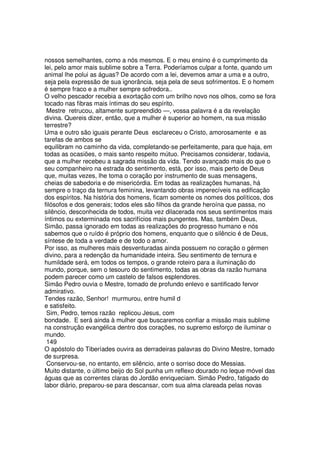 nossos semelhantes, como a nós mesmos. E o meu ensino é o cumprimento da
lei, pelo amor mais sublime sobre a Terra. Poderíamos culpar a fonte, quando um
animal lhe polui as águas? De acordo com a lei, devemos amar a uma e a outro,
seja pela expressão de sua ignorância, seja pela de seus sofrimentos. E o homem
é sempre fraco e a mulher sempre sofredora..
O velho pescador recebia a exortação com um brilho novo nos olhos, como se fora
tocado nas fibras mais íntimas do seu espírito.
Mestre retrucou, altamente surpreendido —, vossa palavra é a da revelação
divina. Quereis dizer, então, que a mulher é superior ao homem, na sua missão
terrestre?
Uma e outro são iguais perante Deus esclareceu o Cristo, amorosamente e as
tarefas de ambos se
equilibram no caminho da vida, completando-se perfeitamente, para que haja, em
todas as ocasiões, o mais santo respeito mútuo. Precisamos considerar, todavia,
que a mulher recebeu a sagrada missão da vida. Tendo avançado mais do que o
seu companheiro na estrada do sentimento, está, por isso, mais perto de Deus
que, muitas vezes, lhe toma o coração por instrumento de suas mensagens,
cheias de sabedoria e de misericórdia. Em todas as realizações humanas, há
sempre o traço da ternura feminina, levantando obras imperecíveis na edificação
dos espíritos. Na história dos homens, ficam somente os nomes dos políticos, dos
filósofos e dos generais; todos eles são filhos da grande heroína que passa, no
silêncio, desconhecida de todos, muita vez dilacerada nos seus sentimentos mais
íntimos ou exterminada nos sacrifícios mais pungentes. Mas, também Deus,
Simão, passa ignorado em todas as realizações do progresso humano e nós
sabemos que o ruído é próprio dos homens, enquanto que o silêncio é de Deus,
síntese de toda a verdade e de todo o amor.
Por isso, as mulheres mais desventuradas ainda possuem no coração o gérmen
divino, para a redenção da humanidade inteira. Seu sentimento de ternura e
humildade será, em todos os tempos, o grande roteiro para a iluminação do
mundo, porque, sem o tesouro do sentimento, todas as obras da razão humana
podem parecer como um castelo de falsos esplendores.
Simão Pedro ouvia o Mestre, tomado de profundo enlevo e santificado fervor
admirativo.
Tendes razão, Senhor! murmurou, entre humil d
e satisfeito.
Sim, Pedro, temos razão replicou Jesus, com
bondade. E será ainda à mulher que buscaremos confiar a missão mais sublime
na construção evangélica dentro dos corações, no supremo esforço de iluminar o
mundo.
149
O apóstolo do Tiberíades ouvira as derradeiras palavras do Divino Mestre, tomado
de surpresa.
Conservou-se, no entanto, em silêncio, ante o sorriso doce do Messias.
Muito distante, o último beijo do Sol punha um reflexo dourado no leque móvel das
águas que as correntes claras do Jordão enriqueciam. Simão Pedro, fatigado do
labor diário, preparou-se para descansar, com sua alma clareada pelas novas
 