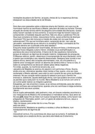 revelações da palavra do Senhor, as quais, cheias de luz e esperança divinas,
dissipavam as obscuridades da lei de Moisés.
*
Dois dias eram passados sobre o doloroso drama do Calvário, em cuja cruz de
inominável martírio se sacrificara o Mestre, pelo bem de todos os homens. Penosa
situação de dúvida reinava dentro da pequena comunidade dos discípulos. Quase
todos haviam vacilado na hora extrema. O raciocínio frágil do homem lutava por
compreender a finalidade daquele sacrifício. Não era Jesus o poderoso Filho de
Deus que consolara os tristes, ressuscitara mortos, sarara enfermos de doenças
incuráveis? Por que não conjurara a traição de Judas com as suas forças
sobrenaturais? Por que se humilhara assim, sangrando de dor, nas ruas de
Jerusalém, submetendo-se ao ridículo e à zombaria? Então, o emissário do Pai
Celestial deveria ser crucificado entre dois ladrões?!
Enquanto essas questões eram examinadas, de boca em boca, a lembrança do
Messias ficava relegada a plano inferior, olvidada a sua exemplificação e a
grandeza dos seus ensinamentos. O barco da fé não soçobrara inteiramente,
porque ali estavam as lágrimas do coração materno, trespassado de amarguras.
O Messias redivivo, porém, observava a incompreensão de seus discípulos, como
o pastor que contempla o seu rebanho desarvorado. Desejava fazer ouvida a sua
palavra divina, dentro dos corações atormentados; mas, só a fé ardente e o
ardente amor conseguem vencer os abismos de sombra entre a Terra e o Céu. E
todos os companheiros se deixavam abater pelas idéias negativas.
Foi então, quando, na manhã do terceiro dia, a ex-
-pecadora de Magdala se acercou do sepulcro com perfumes e flores. Queria,
ainda uma vez, aromatizar aquelas mãos inertes e frias; queria, uma vez mais,
contemplar o Mestre adorado, para cobri-lo com o pranto do seu amor purificado e
ardoroso. No seu coração estava aquela fé radiosa e pura que o Senhor lhe
ensinara e, sobretudo, aquela dedicação divina, com que pudera renunciar a todas
as paixões que a seduziam no mundo. Maria Madalena ia ao túmulo com amor e
só o amor pode realizar os milagres supremos.
Estupefata, por não encontrar o corpo, já se retirava entristecida, para dar ciência
do que verificara aos companheiros, quando uma voz carinhosa e meiga exclamou
brandamente aos seus ouvidos:
Maria!..
Ela se supôs admoestada pelo jardineiro; mas, em breves instantes reconhecia a
voz inesquecível do Mestre e lhe contemplava o inolvidável sorriso. Quis atirar-se-
lhe aos péS, beijar-lhe as mãos num suave transporte de afetos, como faziam nas
pregações do Tiberíades; porém, com um gesto de soberana ternura, Jesus a
afastou, esclarecendo:
Não me toques, pois ainda não fui a meu Pai que
está nos céus!...
Instintivamente, Madalena se ajoelhou e recebeu o olhar do Mestre, num
transbordamento de lágrimas de
151
inexcedível ventura. Era a promessa de Jesus que se cumpria. A realidade da
ressurreição era a essência divina, que daria eternidade ao Cristianismo.
 