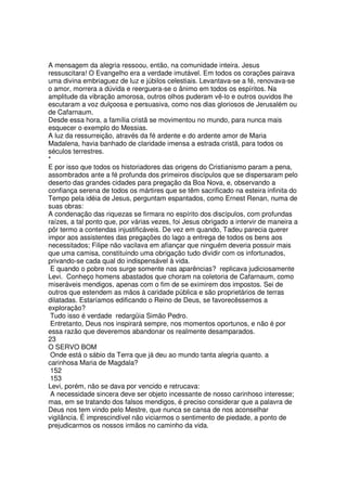 A mensagem da alegria ressoou, então, na comunidade inteira. Jesus
ressuscitara! O Evangelho era a verdade imutável. Em todos os corações pairava
uma divina embriaguez de luz e júbilos celestiais. Levantava-se a fé, renovava-se
o amor, morrera a dúvida e reerguera-se o ânimo em todos os espíritos. Na
amplitude da vibração amorosa, outros olhos puderam vê-lo e outros ouvidos lhe
escutaram a voz dulçoosa e persuasiva, como nos dias gloriosos de Jerusalém ou
de Cafarnaum.
Desde essa hora, a família cristã se movimentou no mundo, para nunca mais
esquecer o exemplo do Messias.
A luz da ressurreição, através da fé ardente e do ardente amor de Maria
Madalena, havia banhado de claridade imensa a estrada cristã, para todos os
séculos terrestres.
*
E por isso que todos os historiadores das origens do Cristianismo param a pena,
assombrados ante a fé profunda dos primeiros discípulos que se dispersaram pelo
deserto das grandes cidades para pregação da Boa Nova, e, observando a
confiança serena de todos os mártires que se têm sacrificado na esteira infinita do
Tempo pela idéia de Jesus, perguntam espantados, como Ernest Renan, numa de
suas obras:
A condenação das riquezas se firmara no espírito dos discípulos, com profundas
raízes, a tal ponto que, por várias vezes, foi Jesus obrigado a intervir de maneira a
pôr termo a contendas injustificáveis. De vez em quando, Tadeu parecia querer
impor aos assistentes das pregações do lago a entrega de todos os bens aos
necessitados; Filipe não vacilava em afiançar que ninguém deveria possuir mais
que uma camisa, constituindo uma obrigação tudo dividir com os infortunados,
privando-se cada qual do indispensável à vida.
E quando o pobre nos surge somente nas aparências? replicava judiciosamente
Levi. Conheço homens abastados que choram na coletoria de Cafarnaum, como
miseráveis mendigos, apenas com o fim de se eximirem dos impostos. Sei de
outros que estendem as mãos à caridade pública e são proprietários de terras
dilatadas. Estaríamos edificando o Reino de Deus, se favorecêssemos a
exploração?
Tudo isso é verdade redargüia Simão Pedro.
Entretanto, Deus nos inspirará sempre, nos momentos oportunos, e não é por
essa razão que deveremos abandonar os realmente desamparados.
23
O SERVO BOM
Onde está o sábio da Terra que já deu ao mundo tanta alegria quanto. a
carinhosa Maria de Magdala?
152
153
Levi, porém, não se dava por vencido e retrucava:
A necessidade sincera deve ser objeto incessante de nosso carinhoso interesse;
mas, em se tratando dos falsos mendigos, é preciso considerar que a palavra de
Deus nos tem vindo pelo Mestre, que nunca se cansa de nos aconselhar
vigilância. É imprescindível não viciarmos o sentimento de piedade, a ponto de
prejudicarmos os nossos irmãos no caminho da vida.
 