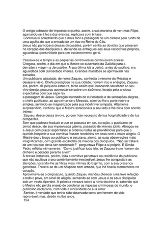 O antigo pobrador de impostos expunha, assim, a sua maneira de ver; mas Filipe,
agarrando-se à letra dos ensinos, replicava com ênfase:
Continuarei acreditando que é mais fácil a passagem de um camelo pelo fundo de
uma agulha do que a entrada de um rico no Reino do Céu.
Jesus não participava dessas discussões, porém sentia as dúvidas que pairavam
no coração dos discípulos e, deixando-os entregues aos seus raciocínios próprios,
aguardava oportunklade para um esclarecimento geral.
*
Passava-se o tempo e as pequenas controvérsias continuavam acesas.
Chegara, porém, o dia em que o Mestre se ausentaria da Galiléia para a
derradeira viagem a Jerusalém. A sua última ida a Jericó, antes do suplício, era
aguardada com curiosidade imensa. Grandes multidões se apinhavam nas
estradas.
Um publicano abastado, de nome Zaqueu, conhecia o renome do Messias e
desejava vê-lo. Chefe prestigioso na sua cidade, homem rico e enérgico, Zaqueu
era, porém, de pequena estatura, tanto assim que, buscando satisfazer ao seu
vivo desejo, procurou acomodar-se sobre um sicômoro, levado pela ansiosa
expectativa com que espe rav
a passagem de Jesus. Coração inundado de curiosidade e de sensações alegres,
o chefe publicano, ao aproximar-se o Messias, admirou-lhe o porte nobre e
simples, sentindo-se magnetizado pela sua indefinível simpatia. Altamente
surpreendido, verificou que o Mestre estacionara a seu lado e lhe dizia com acento
íntimo:
Zaqueu, desce dessa árvore, porque hoje necessito de tua hospitalidade e de tua
companhia.
Sem que pudesse traduzir o que se passava em seu coração, o publicano de
Jericó desceu de sua improvisada galeria, possuído de imenso júbilo. Abraçou-se
a Jesus com prazer espontâneo e ordenou todas as providências para que o
querido hóspede e sua comitiva fossem recebidos em casa com a maior alegria. O
Mestre deu o braço ao publicano e escutava, atento, as suas observações mais
insignificantes, com grande escândalo da maioria dos discípulos. “Não se tratava
de um rico que devia ser condenado?” perguntava Filipe a si próprio. E Simão
Pedro refletia intimamente: “Como justificar tudo isto, se Zaqueu é um homem de
dinheiro e pecador perante a lei?”
A breves instantes, porém, toda a comitiva penetrava na residência do publicano,
que não ocultava o seu contentamento inexcedível. Jesus lhe conquistara as
atenções, tocando-lhe as fibras mais íntimas do Espírito, com a sua presença
generosa. Tratava-se de um hóspede bem-amado, que lhe ficaria eternamente no
coração.
Aproximava-se o crepúsculo, quando Zaqueu mandou oferecer uma leve refeição
a todo o povo, em sinal de alegria, sentando-se com Jesus e os seus discípulos
sob um vasto alpendre. A palestra versava sobre a nova doutrina e, sabendo que
o Mestre não perdia ensejo de condenar as riquezas criminosas do mundo, o
publicano esclarecia, com toda a sinceridade de sua alma:
Senhor, é verdade que tenho sido observado como um homem de vida
reprovável; mas, desde muitos anos,
154
 