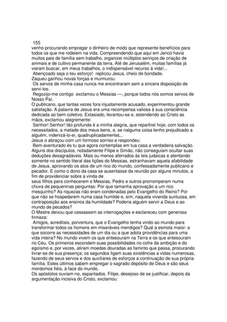 155
venho procurando empregar o dinheiro de modo que represente benefícios para
todos os que me rodeiem na vida. Compreendendo que aqui em Jericó havia
muitos pais de família sem trabalho, organizei múltiplos serviços de criação de
animais e de cultivo permanente da terra. Até de Jerusalém, muitas famílias já
vieram buscar, em meus trabalhos, o indispensável recurso à vida!...
Abençoado seja o teu esforço! replicou Jesus, cheio de bondade.
Zaqueu ganhou novas forças e murmurou:
Os servos de minha casa nunca me encontraram sem a sincera disposição de
servi-los.
Regozijo-me contigo exclamou o Messias —, porque todos nós somos servos de
Nosso Pai.
O publicano, que tantas vezes fora injustamente acusado, experimentou grande
satisfação. A palavra de Jesus era uma recompensa valiosa à sua consciência
dedicada ao bem coletivo. Extasiado, levantou-se e, estendendo ao Cristo as
mãos, exclamou alegremente:
Senhor! Senhor! tão profunda é a minha alegria, que repartirei hoje, com todos os
necessitados, a metade dos meus bens, e, se nalguma coisa tenho prejudicado a
alguém, indenizá-lo-ei, quadruplicadamenteL..
Jesus o abraçou com um formoso sorriso e respondeu:
Bem-aventurado és tu que agora contemplas em tua casa a verdadeira salvação.
Alguns dos discípulos, notadamente Filipe e Simão, não conseguiam ocultar suas
deduções desagradáveis. Mais ou menos aferrados às leis judaicas e atentando
somente no sentido literal das lições do Messias, estranhavam aquela afabilidade
de Jesus, aprovando os atos de um rico do mundo, confessadamente publicano e
pecador. E como o dono da casa se ausentasse da reunião por alguns minutos, a
fim de providenciar sobre a vinda de
seus filhos para conhecerem o Messias, Pedro e outros prorromperam numa
chuva de pequeninas perguntas: Por que tamanha aprovação a um rico
mesquinho? As riquezas não eram condenadas pelo Evangelho do Reino? Por
que não se hospedarem numa casa humilde e, sim, naquela vivenda suntuosa, em
contraposição aos ensinos da humildade? Poderia alguém servir a Deus e ao
mundo de pecados?
O Mestre deixou que cessassem as interrogações e esclareceu com generosa
firmeza:
Amigos, acreditais, porventura, que o Evangelho tenha vindo ao mundo para
transformar todos os homens em miseráveis mendigos? Qual a esmola maior: a
que socorre as necessidades de um dia ou a que adota providências para uma
vida inteira? No mundo vivem os que entesouram na Terra e os que entesouram
no Céu. Os primeiros escondem suas possibilidades no cofre da ambição e do
egoísmo e, por vezes, atiram moedas douradas ao faminto que passa, procurando
livrar-se de sua presença; os segundos ligam suas existências a vidas numerosas,
fazendo de seus servos e dos auxiliares de esforços a continuação de sua própria
família. Estes últimos sabem empregar o sagrado depósito de Deus e são seus
mordomos fiéis, à face do mundo.
Os apóstolos ouviam-no, espantados. Filipe, desejoso de se justificar, depois da
argumentação incisiva do Cristo, exclamou:
 