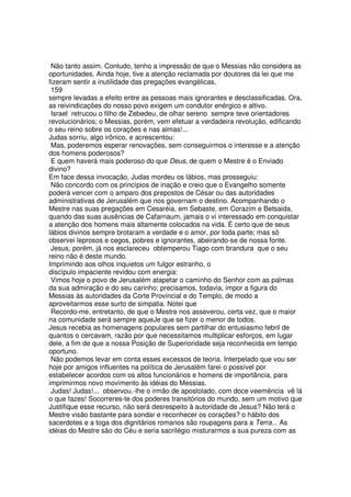 Não tanto assim. Contudo, tenho a impressão de que o Messias não considera as
oportunidades. Ainda hoje, tive a atenção reclamada por doutores da lei que me
fizeram sentir a inutilidade das pregações evangélicas,
159
sempre levadas a efeito entre as pessoas mais ignorantes e desclassificadas. Ora,
as reivindicações do nosso povo exigem um condutor enérgico e altivo.
Israel retrucou o filho de Zebedeu, de olhar sereno sempre teve orientadores
revolucionários; o Messias, porém, vem efetuar a verdadeira revolução, edificando
o seu reino sobre os corações e nas almas!...
Judas sorriu, algo irônico, e acrescentou:
Mas, poderemos esperar renovações, sem conseguirmos o interesse e a atenção
dos homens poderosos?
E quem haverá mais poderoso do que Deus, de quem o Mestre é o Enviado
divino?
Em face dessa invocação, Judas mordeu os lábios, mas prosseguiu:
Não concordo com os princípios de inação e creio que o Evangelho somente
poderá vencer com o amparo dos prepostos de César ou das autoridades
administrativas de Jerusalém que nos governam o destino. Acompanhando o
Mestre nas suas pregações em Cesaréia, em Sebaste, em Corazim e Betsaida,
quando das suas ausências de Cafarnaum, jamais o vi interessado em conquistar
a atenção dos homens mais altamente colocados na vida. É certo que de seus
lábios divinos sempre brotaram a verdade e o amor, por toda parte; mas só
observei leprosos e cegos, pobres e ignorantes, abeirando-se de nossa fonte.
Jesus, porém, já nos esclareceu obtemperou Tiago com brandura que o seu
reino não é deste mundo.
Imprimindo aos olhos inquietos um fulgor estranho, o
discípulo impaciente revidou com energia:
Vimos hoje o povo de Jerusalém atapetar o caminho do Senhor com as palmas
da sua admiração e do seu carinho; precisamos, todavia, impor a figura do
Messias às autoridades da Corte Provincial e do Templo, de modo a
aproveitarmos esse surto de simpatia. Notei que
Recordo-me, entretanto, de que o Mestre nos asseverou, certa vez, que o maior
na comunidade será sempre aqueJe que se fizer o menor de todos.
Jesus recebia as homenagens populares sem partilhar do entusiasmo febril de
quantos o cercavam, razão por que necessitamos multiplicar esforços, em lugar
dele, a fim de que a nossa Posição de Superioridade seja reconhecida em tempo
oportuno.
Não podemos levar em conta esses excessos de teoria. Interpelado que vou ser
hoje por amigos influentes na política de Jerusalém farei o possível por
estabelecer acordos com os altos funcionários e homens de importância, para
imprimirmos novo movimento às idéias do Messias.
Judas! Judas!... observou.-lhe o irmão de apostolado, com doce veemência vê lá
o que fazes! Socorreres-te dos poderes transitórios do mundo, sem um motivo que
Justifique esse recurso, não será desrespeito à autoridade de Jesus? Não terá o
Mestre visão bastante para sondar e reconhecer os corações? o hábito dos
sacerdotes e a toga dos dignitários romanos são roupagens para a Terra... As
idéias do Mestre são do Céu e seria sacrilégio misturarmos a sua pureza com as
 