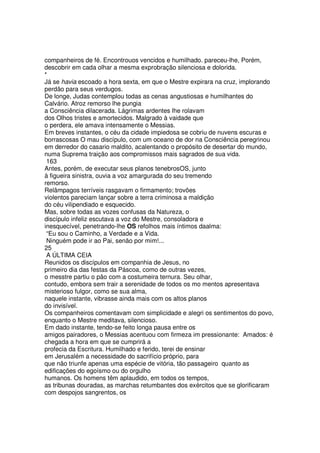 companheiros de fé. Encontrouos vencidos e humilhado. pareceu-lhe, Porém,
descobrir em cada olhar a mesma exprobração silenciosa e dolorida.
*
Já se havia escoado a hora sexta, em que o Mestre expirara na cruz, implorando
perdão para seus verdugos.
De longe, Judas contemplou todas as cenas angustiosas e humilhantes do
Calvário. Atroz remorso lhe pungia
a Consciência dilacerada. Lágrimas ardentes lhe rolavam
dos Olhos tristes e amortecidos. Malgrado à vaidade que
o perdera, ele amava intensamente o Messias.
Em breves instantes, o céu da cidade impiedosa se cobriu de nuvens escuras e
borrascosas O mau discípulo, com um oceano de dor na Consciência peregrinou
em derredor do casario maldito, acalentando o propósito de desertar do mundo,
numa Suprema traição aos compromissos mais sagrados de sua vida.
163
Antes, porém, de executar seus planos tenebrosOS, junto
à figueira sinistra, ouvia a voz amargurada do seu tremendo
remorso.
Relâmpagos terríveis rasgavam o firmamento; trovões
violentos pareciam lançar sobre a terra criminosa a maldição
do céu vilipendiado e esquecido.
Mas, sobre todas as vozes confusas da Natureza, o
discípulo infeliz escutava a voz do Mestre, consoladora e
inesquecível, penetrando-lhe OS refolhos mais íntimos daalma:
“Eu sou o Caminho, a Verdade e a Vida.
Ninguém pode ir ao Pai, senão por mim!...
25
A ÚLTIMA CEIA
Reunidos os discípulos em companhia de Jesus, no
primeiro dia das festas da Páscoa, como de outras vezes,
o messtre partiu o pão com a costumeira ternura. Seu olhar,
contudo, embora sem trair a serenidade de todos os mo mentos apresentava
misterioso fulgor, como se sua alma,
naquele instante, vibrasse ainda mais com os altos planos
do invisível.
Os companheiros comentavam com simplicidade e alegri os sentimentos do povo,
enquanto o Mestre meditava, silencioso.
Em dado instante, tendo-se feito longa pausa entre os
amigos pairadores, o Messias acentuou com firmeza im pressionante: Amados: é
chegada a hora em que se cumprirá a
profecia da Escritura. Humilhado e ferido, terei de ensinar
em Jerusalém a necessidade do sacrifício próprio, para
que não triunfe apenas uma espécie de vitória, tão passageiro quanto as
edificações do egoísmo ou do orgulho
humanos. Os homens têm aplaudido, em todos os tempos,
as tribunas douradas, as marchas retumbantes dos exércitos que se glorificaram
com despojos sangrentos, os
 