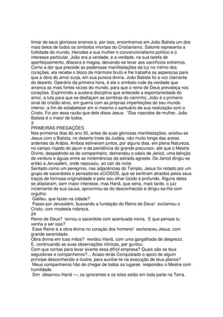 limiar de seus gloriosos ensinos e, por isso, encontramos em João Batista um dos
mais belos de todos os simbolos imortais do Cristianismo. Salomé representa a
futilidade do mundo, Herodes e sua mulher o convencionalismo político e o
interesse particular. João era a verdade, e a verdade, na sua tarefa de
aperfeiçoamento, dilacera e magoa, deixando-se levar aos sacrifícios extremos.
Como a dor que precede as poderosas manifestações da luz no íntimo dos
corações, ela recebe o bloco de mármore bruto e lhe trabalha as asperezas para
que a obra do amor surja, em sua pureza divina. João Batista foi a voz clamante
do deserto. Operário da primeira hora, é ele o símbolo rude da verdade que
arranca as mais fortes raízes do mundo, para que o reino de Deus prevaleça nos
corações. Exprimindo a austera disciplina que antecede a espontaneidade do
amor, a luta para que se desfaçam as sombras do caminho, João é o primeiro
sinal do cristão ativo, em guerra com as próprias imperfeições do seu mundo
interior, a fim de estabelecer em si mesmo o santuário de sua realização com o
Cristo. Foi por essa razão que dele disse Jesus: “Dos nascidos de mulher, João
Batista é o maior de todos.
3
PRIMEIRAS PREGAÇÕES
Nos primeiros dias do ano 30, antes de suas gloriosas manifestações, avistou-se
Jesus com o Batista, no deserto triste da Judéia, não muito longe das areias
ardentes da Arábia. Ambos estiveram juntos, por alguns dias, em plena Natureza,
no campo ríspido do jejum e da penitência do grande precursor, até que o Mestre
Divino, despedindo-se do companheiro, demandou o oásis de Jericó, uma bênção
de verdura e águas entre as inclemências da estrada agreste. De Jericó dirigiu-se
então a Jerusalém, onde repousou, ao cair da noite.
Sentado como um peregrino, nas adjacências do Templo, Jesus foi notado por um
grupo de sacerdotes e pensadores oCiOSOS, que se sentiram atraidos pelos seus
traços de formosa originalidade e pelo seu olhar lúcido e profundo. Alguns deles
se afastaram, sem maior interesse, mas Hanã, que seria, mais tarde, o juiz
inclemente de sua causa, aproximou-se do desconhecido e dirigiu-se-lhe com
orgulho:
Galileu, que fazes na cidade?
Passo por Jerusalém, buscando a fundação do Reino de Deus! exclamou o
Cristo, com modesta nobreza.
24
Reino de Deus? tornou o sacerdote com acentuada ironia. E que pensas tu
venha a ser isso?
Esse Reino é a obra divina no coração dos homens! esclareceu Jesus, com
grande serenidade.
Obra divina em tuas mãos? revidou Hanã, com uma gargalhada de desprezo.
E, continuando as suas observações irônicas, per guntou:
Com que contas para levar avante essa difícil empresa? Quais são os teus
seguidores e companheiros?... Acaso terás Conquistado o apoio de algum
príncipe desconhecido e ilustre, para auxiliar-te na execução de teus planos?
Meus companheiros hão de chegar de todos os lugares respondeu o Mestre com
humildade.
Sim observou Hanã —, os ignorantes e os tolos estão em toda parte na Terra.
 