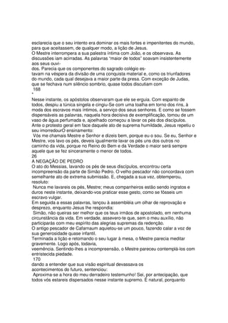 esclarecia que o seu intento era dominar os mais fortes e impenitentes do mundo,
para que aceitassem, de qualquer modo, a lição de Jesus.
O Mestre interrompera a sua palestra íntima com João, e os observava. As
discussões iam acirradas. As palavras “maior de todos” soavam insistentemente
aos seus ouvi-
dos. Parecia que os componentes do sagrado colégio es-
tavam na véspera da divisão de uma conquista material e, como os triunfadores
do mundo, cada qual desejava a maior parte da presa. Com exceção de Judas,
que se fechava num silêncio sombrio, quase todos discutiam com
168
*
Nesse instante, os apóstolos observaram que ele se erguia. Com espanto de
todos, despiu a túnica singela e cingiu-Se com uma toalha em torno dos rins, à
moda dos escravos mais íntimos, a serviço dos seus senhores. E como se fossem
dispensáveis as palavras, naquela hora decisiva de exemplificação, tomou de um
vaso de água perfumada e, ajoelhado começou a lavar os pés dos discípulos.
Ante o protesto geral em face daquele ato de suprema humildade, Jesus repetiu o
seu imorredourO ensinamento:
Vós me chamais Mestre e Senhor e dizeis bem, porque eu o sou. Se eu, Senhor e
Mestre, vos lavo os pés, deveis igualmente lavar os pés uns dos outros no
caminho da vida, porque no Reino do Bem e da Verdade o maior será sempre
aquele que se fez sinceramente o menor de todos.
26
A NEGAÇÃO DE PEDRO
O ato do Messias, lavando os pés de seus discípulos, encontrou certa
incompreensão da parte de Simão Pedro. O velho pescador não concordava com
semelhante ato de extrema submissão. E, chegada a sua vez, obtemperou,
resoluto:
Nunca me lavareis os pés, Mestre; meus companheiros estão sendo ingratos e
duros neste instante, deixando-vos praticar esse gesto, como se fôsseis um
escravo vulgar.
Em seguida a essas palavras, lançou à assembléia um olhar de reprovação e
desprezo, enquanto Jesus lhe respondia:
Simão, não queiras ser melhor que os teus irmãos de apostolado, em nenhuma
circunstância da vida. Em verdade, assevero-te que, sem o meu auxílio, não
participarás com meu espírito das alegrias supremas da redenção.
O antigo pescador de Cafarnaum aquietou-se um pouco, fazendo calar a voz de
sua generosidade quase infantil.
Terminada a lição e retomando o seu lugar à mesa, o Mestre parecia meditar
gravemente. Logo após, todavia,
veemência. Sentindo-lhes a incompreensão, o Mestre pareceu contemplá-los com
entristecida piedade.
170
dando a entender que sua visão espiritual devassava os
acontecimentos do futuro, sentenciou:
Aproxima-se a hora do meu derradeiro testemunho! Sei, por antecipação, que
todos vós estareis dispersados nesse instante supremo. É natural, porquanto
 
