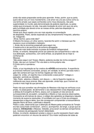 ainda não estais preparados senão para aprender. Antes, porém, que eu parta,
quero deixar-vos um novo mandamento, o de amar-vos uns aos outros como eu
vos tenho amado; que sejais conhecidos como meus discípulos, não pela
superioridade no mundo, pela demonstração de poderes espirituais, ou pelas
vestes que envergueis na vida, mas pela revelação do amor com que vos amo,
pela humildade que deverá ornar as vossas almas, pela boa disposição no
sacrifício próprio.
Vendo que Jesus repetia uma vez mais aquelas re comendaçõe
de despedida, Pedro, dando expansão ao seu temperamento Irrequieto, adiantou-
se, indagando:
Afinal, Senhor, para onde ides?
O Mestre lhe lançou um olhar sereno, fazendo-lhe sentír o interesse que lhe
causava a sua curiosidade e redargüiu:
• Ainda não te encontras preparado para seguir-me.
O testemunho é de sacrifício e de extrema abnegação
a somente mais tarde entrarás na posse da fortaleza indíspensável.
Símão, no entanto, desejando provar por palavras aos companheiros o valor da
sua dedicação, acrescentou, com certa ênfase, ao propósito de se impor à
confiança do
Messias:
Não posso seguir-vos? Acaso, Mestre, podereis duvidar de minha coragem?
Então, não sou um homem? Por vós darei a minha própria vida.
O Cristo sorriu e ponderou:
172
Pedro, a tua inquietação se faz credora de nOVOS ensinamentos. A experiência
te ensinará melhores conclusões, porque, em verdade, te afirmo que esta noite o
galo não cantará sem que me tenhas negado por três vezes.
Julgai-me então, um espírito mau e endurecido a esse ponto? indagou o
pescador, sentindo-se ofendido
Não, Pedro adiantou o Mestre, com doçura —, não te Suponho ingrato ou
indiferente aos meus ensinos. Mas vais aprender, ainda hoje, que o homem do
mundo é mais frágil do que perverso.
*
Pedro não quis acreditar nas afirmações do Messias e tão logo se verificara a sua
prisão, no pressuposto de demonstrar o seu desassombro e boa disposição para
a defesa do Evangelho do Reino, atacou com a espada um dos servos do
sumosacerdote de Jerusalém, compelindo o Mestre a mais severas observações.
Consoante as afirmativas de Jesus, o colégio dos apóstolos se dispersara naquele
momento de suprerna resoluções. A humildade com que o Crísto se entregava
desapontara a alguns deles, que não conseguiam compreender a transcendência
daquele Reino de Deus, sublimado e distante.
Pedro e João, observando que a detenção do Mestre pelos emissários do Templo
era fato consumado combinaram , entre si, acompanhar, de longe, o grupo que se
afastava, COnduzindo o Messias. Debalde, procuraram os demais companheiros
que, receosos da perseguição haviam debandado.
Ambos, no entanto, desejavam prestar a Jesus o auxílio necessário Quem sabe
poderiam encontrar um recurso de salvá-lo? Era mister certjficarse de todas as
 
