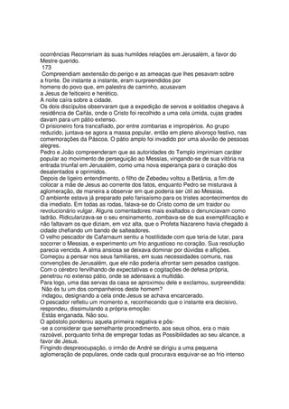 ocorrências Recorreriam às suas humildes relações em Jerusalém, a favor do
Mestre querido.
173
Compreendiam aextensão do perigo e as ameaças que lhes pesavam sobre
a fronte. De instante a instante, eram surpreendidos por
homens do povo que, em palestra de caminho, acusavam
a Jesus de feiticeiro e herético.
A noite caíra sobre a cidade.
Os dois discípulos observaram que a expedição de servos e soldados chegava à
residência de Caifás, onde o Cristo foi recolhido a uma cela úmida, cujas grades
davam para um pátio extenso.
O prisioneiro fora trancafiado, por entre zombarias e impropérios. Ao grupo
reduzido, juntava-se agora a massa popular, então em pleno alvoroço festivo, nas
comemorações da Páscoa. O pátio amplo foi invadido por uma aluvião de pessoas
alegres.
Pedro e João compreenderam que as autoridades do Templo imprimiam caráter
popular ao movimento de perseguição ao Messias, vingando-se de sua vitória na
entrada triunfal em Jerusalém, como uma nova esperança para o coração dos
desalentados e oprimidos.
Depois de ligeiro entendimento, o filho de Zebedeu voltou a Betânia, a fim de
colocar a mãe de Jesus ao corrente dos fatos, enquanto Pedro se misturava à
aglomeração, de maneira a observar em que poderia ser útil ao Messias.
O ambiente estava já preparado pelo farisaísmo para os tristes acontecimentos do
dia imediato. Em todas as rodas, falava-se do Cristo como de um traidor ou
revolucionário vulgar. Alguns comentadores mais exaltados o denunciavam como
ladrão. Ridicularizava-se o seu ensinamento, zombava-se de sua exemplificação e
não faltavam os que diziam, em voz alta, que o Profeta Nazareno havia chegado à
cidade chefiando um bando de salteadores.
O velho pescador de Cafarnaum sentiu a hostilidade com que teria de lutar, para
socorrer o Messias, e experimento um frio angustioso no coração. Sua resolução
parecia vencida. A alma ansiosa se deixava dominar por dúvidas e aflições.
Começou a pensar nos seus familiares, em suas necessidades comuns, nas
convenções de Jerusalém, que ele não poderia afrontar sem pesados castigos.
Com o cérebro fervilhando de expectativas e cogitações de defesa própria,
penetrou no extenso pátio, onde se adensava a multidão.
Para logo, uma das servas da casa se aproximou dele e exclamou, surpreendida:
Não és tu um dos companheiros deste homem?
indagou, designando a cela onde Jesus se achava encarcerado.
O pescador refletiu um momento e, reconhecendo que o instante era decisivo,
respondeu, dissimulando a própria emoção:
Estás enganada. Não sou.
O apóstolo ponderou aquela primeira negativa e pôs-
-se a considerar que semelhante procedimento, aos seus olhos, era o mais
razoável, porquanto tinha de empregar todas as Possibilidades ao seu alcance, a
favor de Jesus.
Fingindo despreocupação, o irmão de André se dirigiu a uma pequena
aglomeração de populares, onde cada qual procurava esquivar-se ao frio intenso
 