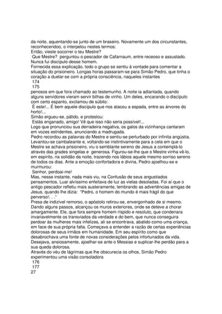 da noite, aquentando-se junto de um braseiro. Novamente um dos circunstantes,
reconhecendoo, o interpelou nestes termos:
Então, vieste socorrer o teu Mestre?
Que Mestre? perguntou o pescador de Cafarnaum, entre receoso e assustado.
Nunca fui discípulo desse homem.
Fornecida essa explicação, todo o grupo se sentiu á vontade para comentar a
situação do prisioneiro. Longas horas passaram-se para Simão Pedro, que tinha o
coração a duelar-se com a própria consciência, naqueles instantes
174
175
penosos em que fora chamado ao testemunho. A noite ia adiantada, quando
alguns servidores vieram servir bilhas de vinho. Um deles, encarando o discípulo
com certo espanto, exclamou de súbito:
È este!... É bem aquele discípulo que nos atacou a espada, entre as árvores do
horto!...
Simão ergueu-se, pálido, e protestou:
Estás enganado, amigo! Vê que isso não seria possível!...
Logo que pronunciou sua derradeira negativa, os galos da vizinhança cantaram
em vozes estridentes, anunciando a madrugada.
Pedro recordou as palavras do Mestre e sentiu-se perturbado por infinita angústia.
Levantou-se cambaleante e, voltando-se instintivamente para a cela em que o
Mestre se achava prisioneiro, viu o semblante sereno de Jesus a contemplá-lo
através das grades singelas e generosa. Figurou-se-lhe que o Mestre vinha vê-lo,
em espírito, na solidão da noite, trazendo nos lábios aquele mesmo sorriso sereno
de todos os dias. Ante a emoção confortadora e divina, Pedro ajoelhou-se e
murmurou:
Senhor, perdoai-me!
Mas, nesse instante, nada mais viu, na Confusão de seus angustiados
pensamentos. Luar alvíssimo enfeitava de luz as vielas desoladas. Foi aí que o
antigo pescador refletiu mais austeramente, lembrando as advertências amigas de
Jesus, quando lhe dizia: “Pedro, o homem do mundo é mais frágil do que
perverso!. . .“
Presa de indizível remorso, o apóstolo retirou-se, envergonhado de si mesmo.
Dando alguns passos, alcançou os muros exteriores, onde se deteve a chorar
amargamente. Ele, que fora sempre homem ríspido e resoluto, que condenara
invariavelmente os transviados da verdade e do bem, que nunca conseguira
perdoar às mulheres mais infelizes, ali se encontrava, abatido como uma criança,
em face de sua própria falta. Começava a entender a razão de certas experiências
dolorosas de seus irmãos em humanidade. Em seu espírito como que
desabrochava uma fonte de novas considerações pelos infortunados da vida.
Desejava, ansiosamente, ajoelhar-se ante o Messias e suplicar-lhe perdão para a
sua queda dolorosa.
Através do véu de lágrimas que lhe obscurecia os olhos, Simão Pedro
experimentou uma visão consoladora
176
177
27
 