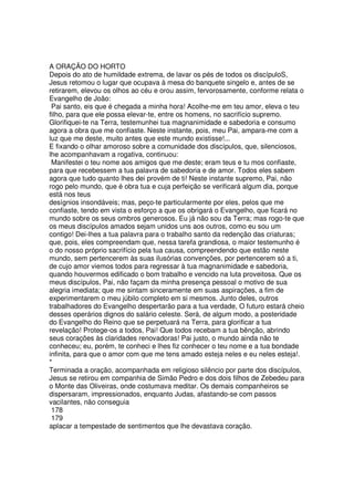 A ORAÇÃO DO HORTO
Depois do ato de humildade extrema, de lavar os pés de todos os discípuloS,
Jesus retomou o lugar que ocupava à mesa do banquete singelo e, antes de se
retirarem, elevou os olhos ao céu e orou assim, fervorosamente, conforme relata o
Evangelho de João:
Pai santo, eis que é chegada a minha hora! Acolhe-me em teu amor, eleva o teu
filho, para que ele possa elevar-te, entre os homens, no sacrifício supremo.
Glorifiquei-te na Terra, testemunhei tua magnanimidade e sabedoria e consumo
agora a obra que me confiaste. Neste instante, pois, meu Pai, ampara-me com a
luz que me deste, muito antes que este mundo existisse!...
E fixando o olhar amoroso sobre a comunidade dos discípulos, que, silenciosos,
lhe acompanhavam a rogativa, continuou:
Manifestei o teu nome aos amigos que me deste; eram teus e tu mos confiaste,
para que recebessem a tua palavra de sabedoria e de amor. Todos eles sabem
agora que tudo quanto lhes dei provém de ti! Neste instante supremo, Pai, não
rogo pelo mundo, que é obra tua e cuja perfeição se verificará algum dia, porque
está nos teus
desígnios insondáveis; mas, peço-te particularmente por eles, pelos que me
confiaste, tendo em vista o esforço a que os obrigará o Evangelho, que ficará no
mundo sobre os seus ombros generosos. Eu já não sou da Terra; mas rogo-te que
os meus discípulos amados sejam unidos uns aos outros, como eu sou um
contigo! Dei-lhes a tua palavra para o trabalho santo da redenção das criaturas;
que, pois, eles compreendam que, nessa tarefa grandiosa, o maior testemunho é
o do nosso próprio sacrifício pela tua causa, compreendendo que estão neste
mundo, sem pertencerem às suas ilusórias convenções, por pertencerem só a ti,
de cujo amor viemos todos para regressar à tua magnanimidade e sabedoria,
quando houvermos edificado o bom trabalho e vencido na luta proveitosa. Que os
meus discípulos, Pai, não façam da minha presença pessoal o motivo de sua
alegria imediata; que me sintam sinceramente em suas aspirações, a fim de
experimentarem o meu júbilo completo em si mesmos. Junto deles, outros
trabalhadores do Evangelho despertarão para a tua verdade, O futuro estará cheio
desses operários dignos do salário celeste. Será, de algum modo, a posteridade
do Evangelho do Reino que se perpetuará na Terra, para glorificar a tua
revelação! Protege-os a todos, Pai! Que todos recebam a tua bênção, abrindo
seus corações às claridades renovadoras! Pai justo, o mundo ainda não te
conheceu; eu, porém, te conheci e lhes fiz conhecer o teu nome e a tua bondade
infinita, para que o amor com que me tens amado esteja neles e eu neles esteja!.
*
Terminada a oração, acompanhada em religioso silêncio por parte dos discípulos,
Jesus se retirou em companhia de Simão Pedro e dos dois filhos de Zebedeu para
o Monte das Oliveiras, onde costumava meditar. Os demais companheiros se
dispersaram, impressionados, enquanto Judas, afastando-se com passos
vacilantes, não conseguia
178
179
aplacar a tempestade de sentimentos que lhe devastava coração.
 