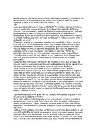 No dia seguinte, os movimentos criminosos da turba arrefeceram o entusiasmo e o
devotamento dos companheiros mais enérgicos e decididos na fé. As penas
impostas a Jesus eram excessivamente severas 180
181
epara que fossem tentados a segui-lo. Da Corte Provincial ao palácio de Ântipas,
viu-se o condenado exposto ao insulto à zombaria. Com exceção do filho de
Zebedeu, que se conservou ao lado de Maria até ao instante derradeiro, todos os
que integravam o reduzido colégio do Senhor debandaram. Receosos da
perseguição, alguns se ocultaram nos sítios próximos, enquanto outros, trocando
as túnicas habituais, seguiam, de longe, o inesquecível cortejo, vacilando entre a
dedicação e o temor.
O Messias, no entanto, coroando a sua obra com o sacrifício máximo, tomou a
cruz sem uma queixa, deixando-se imolar, sem qualquer reprovação aos que o
haviam abandonado na hora última. Conhecendo que cada criatura tem o seu
instante de testemunho, no caminho de redenção da existência, observou às
piedosas mulheres que o cercavam, banhadas em lágrimas: “Filhas de
Jerusalém, não choreis por mim; chorai por vós mesmas e por vossos filhos. .
Exemplificando a sua fidelidade a Deus, aceitou serenamente os desígnios do
céu, sem que uma expressão menos branda contradissesse a sua tarefa
purificadora.
Apesar da demonstração de heroísmo e de inexcedível amor, que ofereceu do
cimo do madeiro, os discípulos continuaram subjugados pela dúvida e pelo temor,
até que a ressurreição lhes trouxesse incomparáveis hinos de alegria.
João, todavia, em suas meditações acerca do Messias, entrou a refletir
maduramente sobre a oração do Horto das Oliveiras, perguntando a si próprio a
razão daquele sono inesperado, quando desejava atender ao desejo de Jesus,
orando em seu espírito até o fim das provas ríspidas. Por que dormira ele, que
tanto o amava, no momento em que o seu coração amoroso mais necessitava de
assistência e de afeto? Por que não acompanhara Jesus naquela prece
derradeira, onde sua alma parecia apunhalada por in traduzíve angústia, nas mais
dolorosas expectativas? A visão do Cristo ressuscitado veio encontrá-lo absorto
nesses amargurados pensamentos. Em oração silenciosa, João se dirigia muitas
vezes ao Mestre adorado, quase em lágrimas, implorando-lhe perdoasse o seu
descuido da hora extrema.
*
Algum tempo passou, sem que o filho de Zebedeu conseguisse esquecer a falta
de vigilância da véspera do martírio.
Certa noite, após as reflexões costumeiras, sentiu ele que um sono brando lhe
anestesiava os centros vitais. Como numa atmosfera de sonho, verificou que o
Mestre se aproximava. Toda a sua figura se destacava na sombra, com divino
resplendor. Precedendo suas palavras do sereno sorriso dos tempos idos, disse-
lhe Jesus:
João, a minha soledade no horto é também um ensinamento do Evangelho e uma
exemplificação! Ela significará, para quantos vierem em nossos passos, que cada
espírito na Terra tem de ascender sozinho ao calvário de sua redenção, muitas
vezes com a despreocupação dos entes mais amados do mundo. Em face dessa
lição, o discípulo do futuro compreenderá que a sua marcha tem que ser solitária,
 